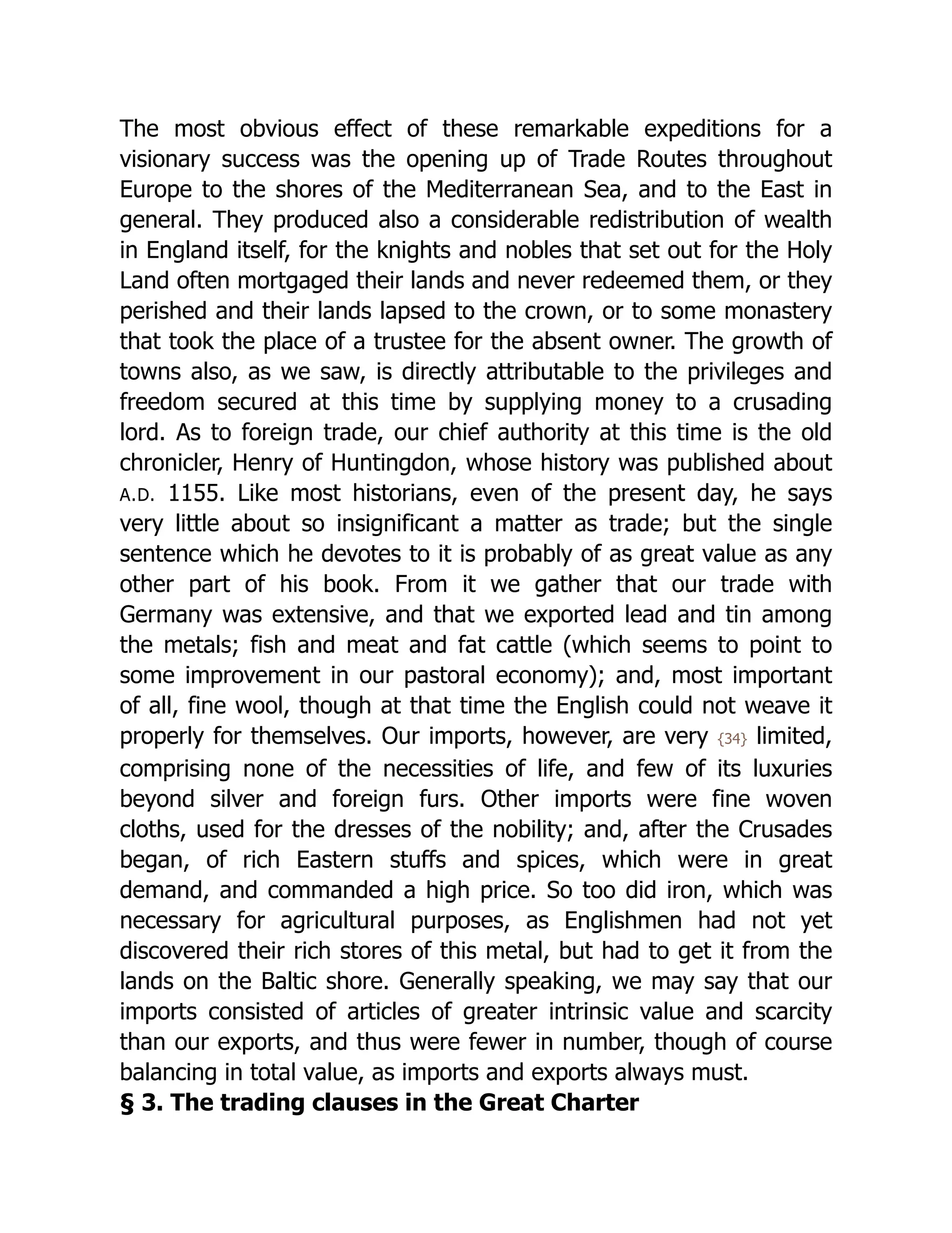 The most obvious effect of these remarkable expeditions for a
visionary success was the opening up of Trade Routes throughout
Europe to the shores of the Mediterranean Sea, and to the East in
general. They produced also a considerable redistribution of wealth
in England itself, for the knights and nobles that set out for the Holy
Land often mortgaged their lands and never redeemed them, or they
perished and their lands lapsed to the crown, or to some monastery
that took the place of a trustee for the absent owner. The growth of
towns also, as we saw, is directly attributable to the privileges and
freedom secured at this time by supplying money to a crusading
lord. As to foreign trade, our chief authority at this time is the old
chronicler, Henry of Huntingdon, whose history was published about
A.D. 1155. Like most historians, even of the present day, he says
very little about so insignificant a matter as trade; but the single
sentence which he devotes to it is probably of as great value as any
other part of his book. From it we gather that our trade with
Germany was extensive, and that we exported lead and tin among
the metals; fish and meat and fat cattle (which seems to point to
some improvement in our pastoral economy); and, most important
of all, fine wool, though at that time the English could not weave it
properly for themselves. Our imports, however, are very {34} limited,
comprising none of the necessities of life, and few of its luxuries
beyond silver and foreign furs. Other imports were fine woven
cloths, used for the dresses of the nobility; and, after the Crusades
began, of rich Eastern stuffs and spices, which were in great
demand, and commanded a high price. So too did iron, which was
necessary for agricultural purposes, as Englishmen had not yet
discovered their rich stores of this metal, but had to get it from the
lands on the Baltic shore. Generally speaking, we may say that our
imports consisted of articles of greater intrinsic value and scarcity
than our exports, and thus were fewer in number, though of course
balancing in total value, as imports and exports always must.
§ 3. The trading clauses in the Great Charter
 