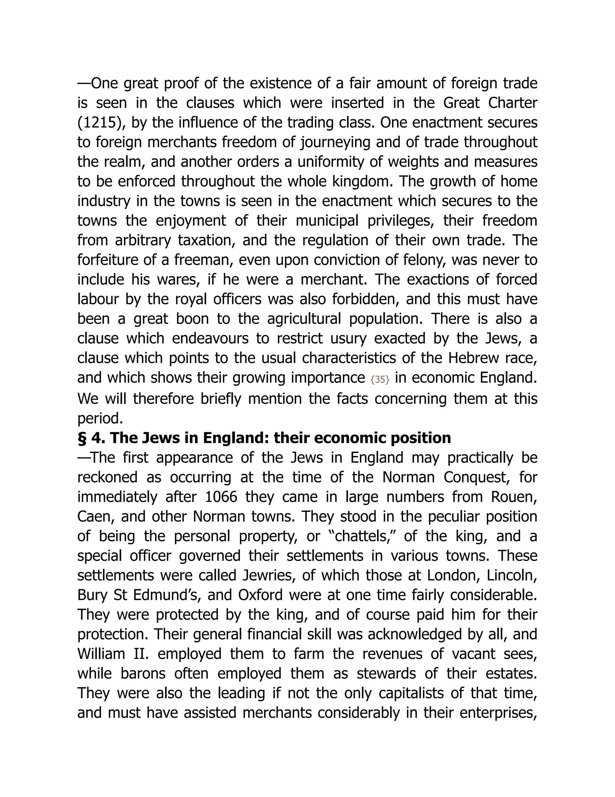 —One great proof of the existence of a fair amount of foreign trade
is seen in the clauses which were inserted in the Great Charter
(1215), by the influence of the trading class. One enactment secures
to foreign merchants freedom of journeying and of trade throughout
the realm, and another orders a uniformity of weights and measures
to be enforced throughout the whole kingdom. The growth of home
industry in the towns is seen in the enactment which secures to the
towns the enjoyment of their municipal privileges, their freedom
from arbitrary taxation, and the regulation of their own trade. The
forfeiture of a freeman, even upon conviction of felony, was never to
include his wares, if he were a merchant. The exactions of forced
labour by the royal officers was also forbidden, and this must have
been a great boon to the agricultural population. There is also a
clause which endeavours to restrict usury exacted by the Jews, a
clause which points to the usual characteristics of the Hebrew race,
and which shows their growing importance {35} in economic England.
We will therefore briefly mention the facts concerning them at this
period.
§ 4. The Jews in England: their economic position
—The first appearance of the Jews in England may practically be
reckoned as occurring at the time of the Norman Conquest, for
immediately after 1066 they came in large numbers from Rouen,
Caen, and other Norman towns. They stood in the peculiar position
of being the personal property, or “chattels,” of the king, and a
special officer governed their settlements in various towns. These
settlements were called Jewries, of which those at London, Lincoln,
Bury St Edmund’s, and Oxford were at one time fairly considerable.
They were protected by the king, and of course paid him for their
protection. Their general financial skill was acknowledged by all, and
William II. employed them to farm the revenues of vacant sees,
while barons often employed them as stewards of their estates.
They were also the leading if not the only capitalists of that time,
and must have assisted merchants considerably in their enterprises,
 
