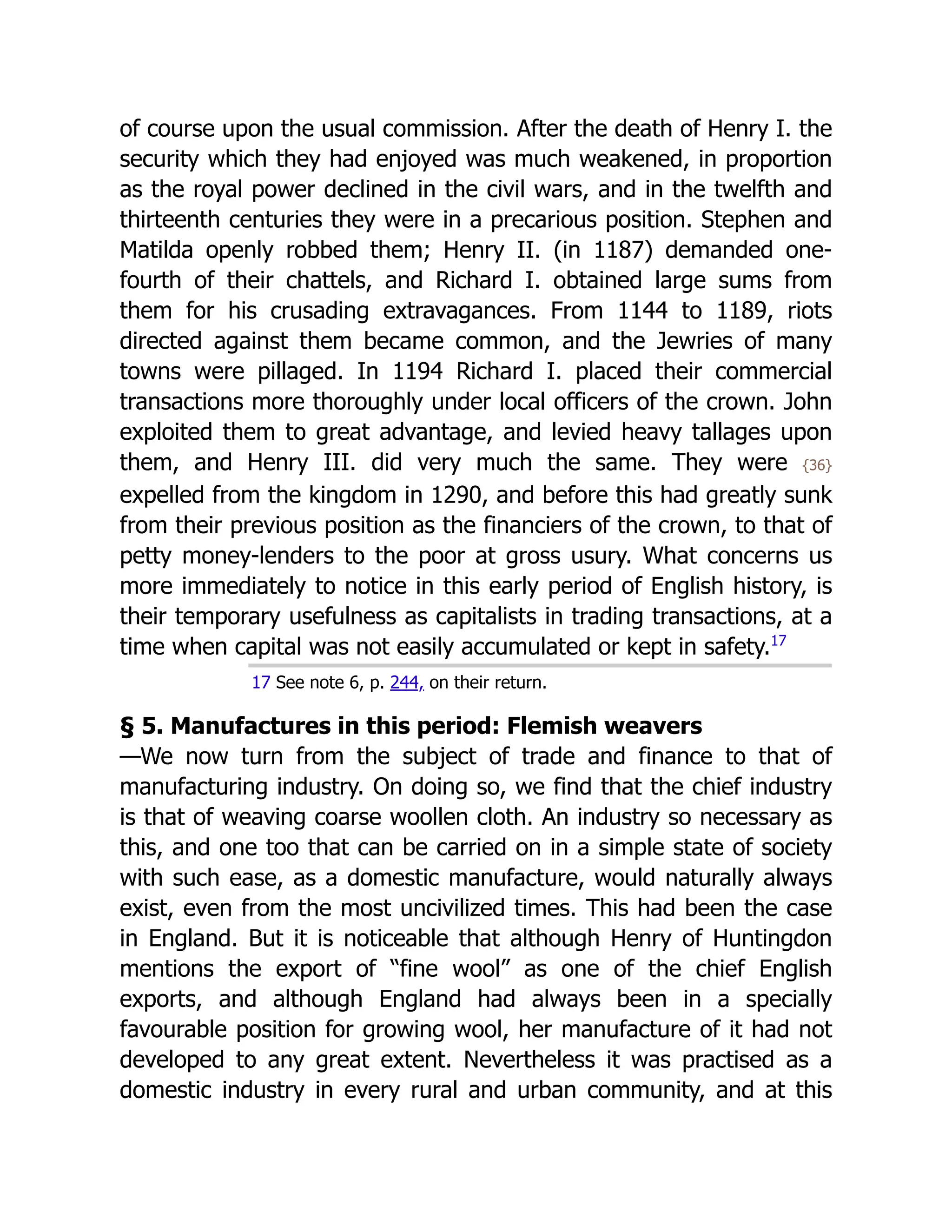 of course upon the usual commission. After the death of Henry I. the
security which they had enjoyed was much weakened, in proportion
as the royal power declined in the civil wars, and in the twelfth and
thirteenth centuries they were in a precarious position. Stephen and
Matilda openly robbed them; Henry II. (in 1187) demanded one-
fourth of their chattels, and Richard I. obtained large sums from
them for his crusading extravagances. From 1144 to 1189, riots
directed against them became common, and the Jewries of many
towns were pillaged. In 1194 Richard I. placed their commercial
transactions more thoroughly under local officers of the crown. John
exploited them to great advantage, and levied heavy tallages upon
them, and Henry III. did very much the same. They were {36}
expelled from the kingdom in 1290, and before this had greatly sunk
from their previous position as the financiers of the crown, to that of
petty money-lenders to the poor at gross usury. What concerns us
more immediately to notice in this early period of English history, is
their temporary usefulness as capitalists in trading transactions, at a
time when capital was not easily accumulated or kept in safety.﻿
17
17 See note 6, p. 244, on their return.
§ 5. Manufactures in this period: Flemish weavers
—We now turn from the subject of trade and finance to that of
manufacturing industry. On doing so, we find that the chief industry
is that of weaving coarse woollen cloth. An industry so necessary as
this, and one too that can be carried on in a simple state of society
with such ease, as a domestic manufacture, would naturally always
exist, even from the most uncivilized times. This had been the case
in England. But it is noticeable that although Henry of Huntingdon
mentions the export of “fine wool” as one of the chief English
exports, and although England had always been in a specially
favourable position for growing wool, her manufacture of it had not
developed to any great extent. Nevertheless it was practised as a
domestic industry in every rural and urban community, and at this
 