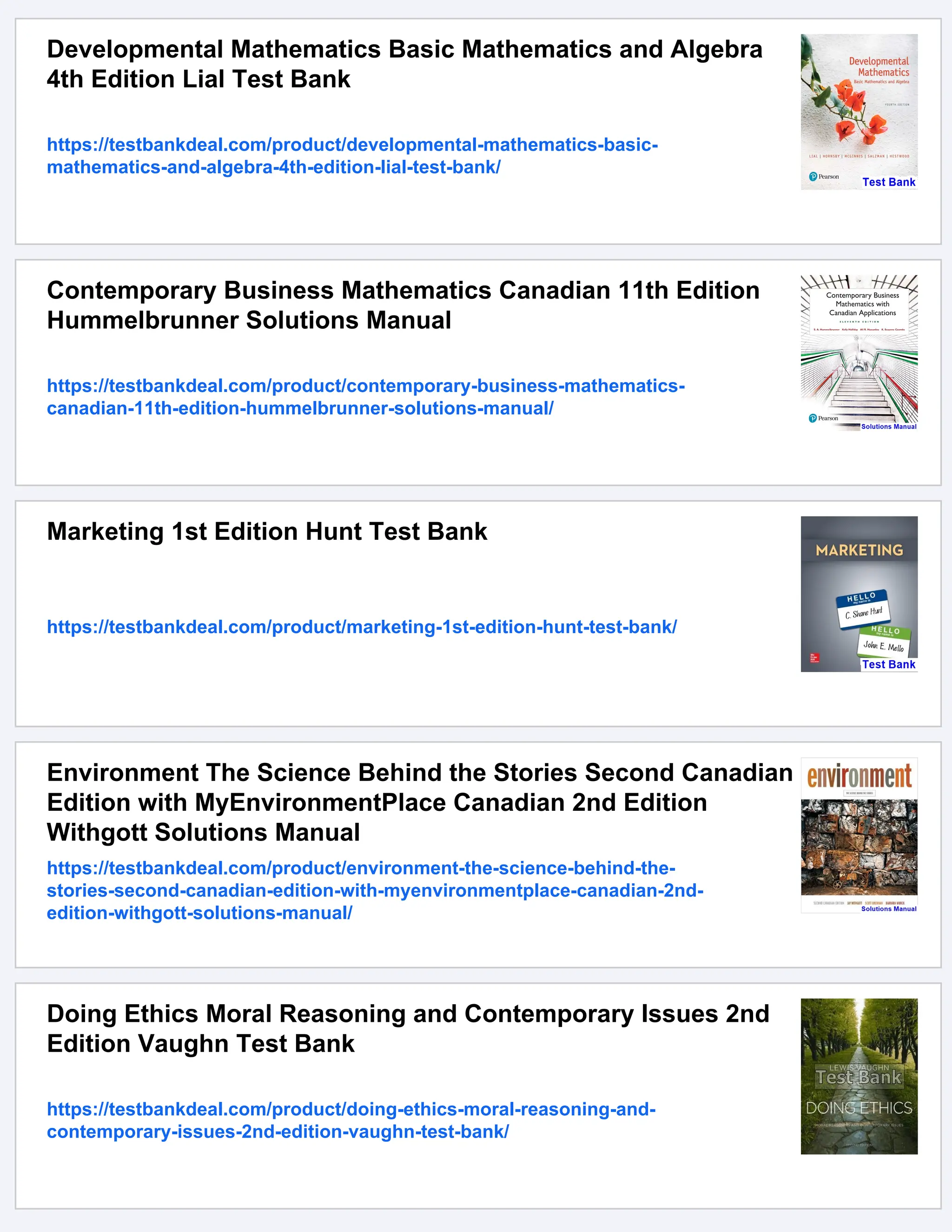 Developmental Mathematics Basic Mathematics and Algebra
4th Edition Lial Test Bank
https://testbankdeal.com/product/developmental-mathematics-basic-
mathematics-and-algebra-4th-edition-lial-test-bank/
Contemporary Business Mathematics Canadian 11th Edition
Hummelbrunner Solutions Manual
https://testbankdeal.com/product/contemporary-business-mathematics-
canadian-11th-edition-hummelbrunner-solutions-manual/
Marketing 1st Edition Hunt Test Bank
https://testbankdeal.com/product/marketing-1st-edition-hunt-test-bank/
Environment The Science Behind the Stories Second Canadian
Edition with MyEnvironmentPlace Canadian 2nd Edition
Withgott Solutions Manual
https://testbankdeal.com/product/environment-the-science-behind-the-
stories-second-canadian-edition-with-myenvironmentplace-canadian-2nd-
edition-withgott-solutions-manual/
Doing Ethics Moral Reasoning and Contemporary Issues 2nd
Edition Vaughn Test Bank
https://testbankdeal.com/product/doing-ethics-moral-reasoning-and-
contemporary-issues-2nd-edition-vaughn-test-bank/
 