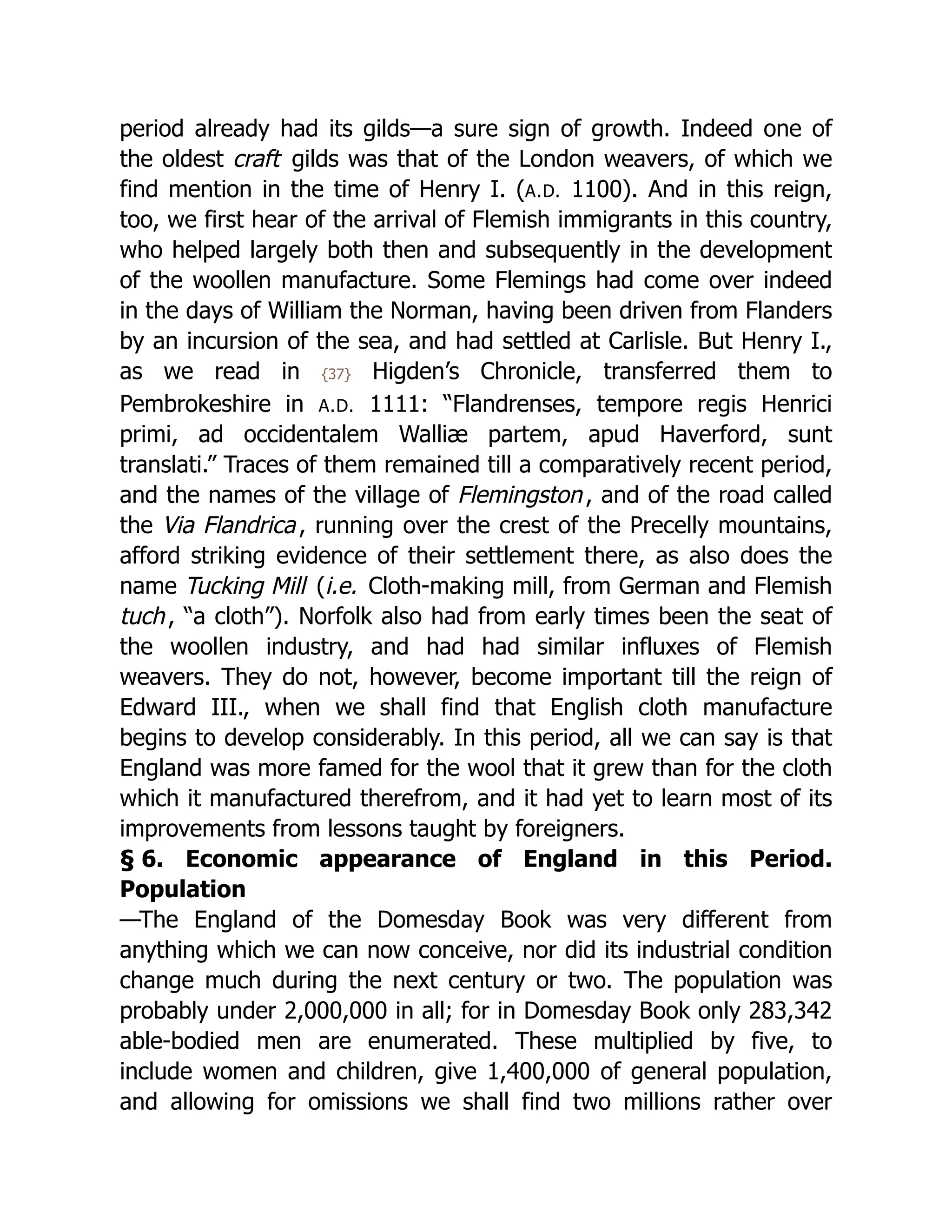 period already had its gilds—a sure sign of growth. Indeed one of
the oldest craft gilds was that of the London weavers, of which we
find mention in the time of Henry I. (A.D. 1100). And in this reign,
too, we first hear of the arrival of Flemish immigrants in this country,
who helped largely both then and subsequently in the development
of the woollen manufacture. Some Flemings had come over indeed
in the days of William the Norman, having been driven from Flanders
by an incursion of the sea, and had settled at Carlisle. But Henry I.,
as we read in {37} Higden’s Chronicle, transferred them to
Pembrokeshire in A.D. 1111: “Flandrenses, tempore regis Henrici
primi, ad occidentalem Walliæ partem, apud Haverford, sunt
translati.” Traces of them remained till a comparatively recent period,
and the names of the village of Flemingston, and of the road called
the Via Flandrica, running over the crest of the Precelly mountains,
afford striking evidence of their settlement there, as also does the
name Tucking Mill (i.e. Cloth-making mill, from German and Flemish
tuch, “a cloth”). Norfolk also had from early times been the seat of
the woollen industry, and had had similar influxes of Flemish
weavers. They do not, however, become important till the reign of
Edward III., when we shall find that English cloth manufacture
begins to develop considerably. In this period, all we can say is that
England was more famed for the wool that it grew than for the cloth
which it manufactured therefrom, and it had yet to learn most of its
improvements from lessons taught by foreigners.
§ 6. Economic appearance of England in this Period.
Population
—The England of the Domesday Book was very different from
anything which we can now conceive, nor did its industrial condition
change much during the next century or two. The population was
probably under 2,000,000 in all; for in Domesday Book only 283,342
able-bodied men are enumerated. These multiplied by five, to
include women and children, give 1,400,000 of general population,
and allowing for omissions we shall find two millions rather over
 