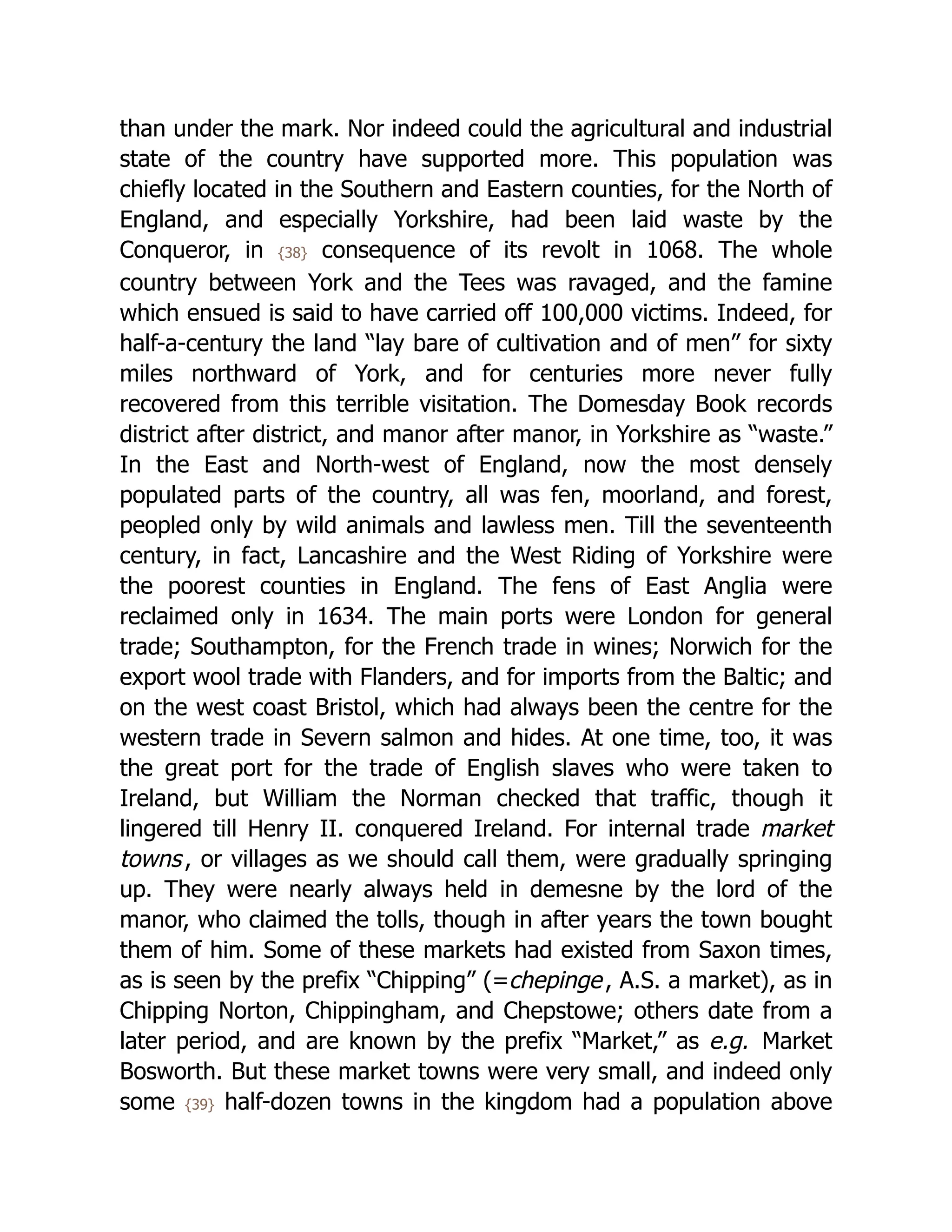 than under the mark. Nor indeed could the agricultural and industrial
state of the country have supported more. This population was
chiefly located in the Southern and Eastern counties, for the North of
England, and especially Yorkshire, had been laid waste by the
Conqueror, in {38} consequence of its revolt in 1068. The whole
country between York and the Tees was ravaged, and the famine
which ensued is said to have carried off 100,000 victims. Indeed, for
half-a-century the land “lay bare of cultivation and of men” for sixty
miles northward of York, and for centuries more never fully
recovered from this terrible visitation. The Domesday Book records
district after district, and manor after manor, in Yorkshire as “waste.”
In the East and North-west of England, now the most densely
populated parts of the country, all was fen, moorland, and forest,
peopled only by wild animals and lawless men. Till the seventeenth
century, in fact, Lancashire and the West Riding of Yorkshire were
the poorest counties in England. The fens of East Anglia were
reclaimed only in 1634. The main ports were London for general
trade; Southampton, for the French trade in wines; Norwich for the
export wool trade with Flanders, and for imports from the Baltic; and
on the west coast Bristol, which had always been the centre for the
western trade in Severn salmon and hides. At one time, too, it was
the great port for the trade of English slaves who were taken to
Ireland, but William the Norman checked that traffic, though it
lingered till Henry II. conquered Ireland. For internal trade market
towns, or villages as we should call them, were gradually springing
up. They were nearly always held in demesne by the lord of the
manor, who claimed the tolls, though in after years the town bought
them of him. Some of these markets had existed from Saxon times,
as is seen by the prefix “Chipping” (=chepinge, A.S. a market), as in
Chipping Norton, Chippingham, and Chepstowe; others date from a
later period, and are known by the prefix “Market,” as e.g. Market
Bosworth. But these market towns were very small, and indeed only
some {39} half-dozen towns in the kingdom had a population above
 