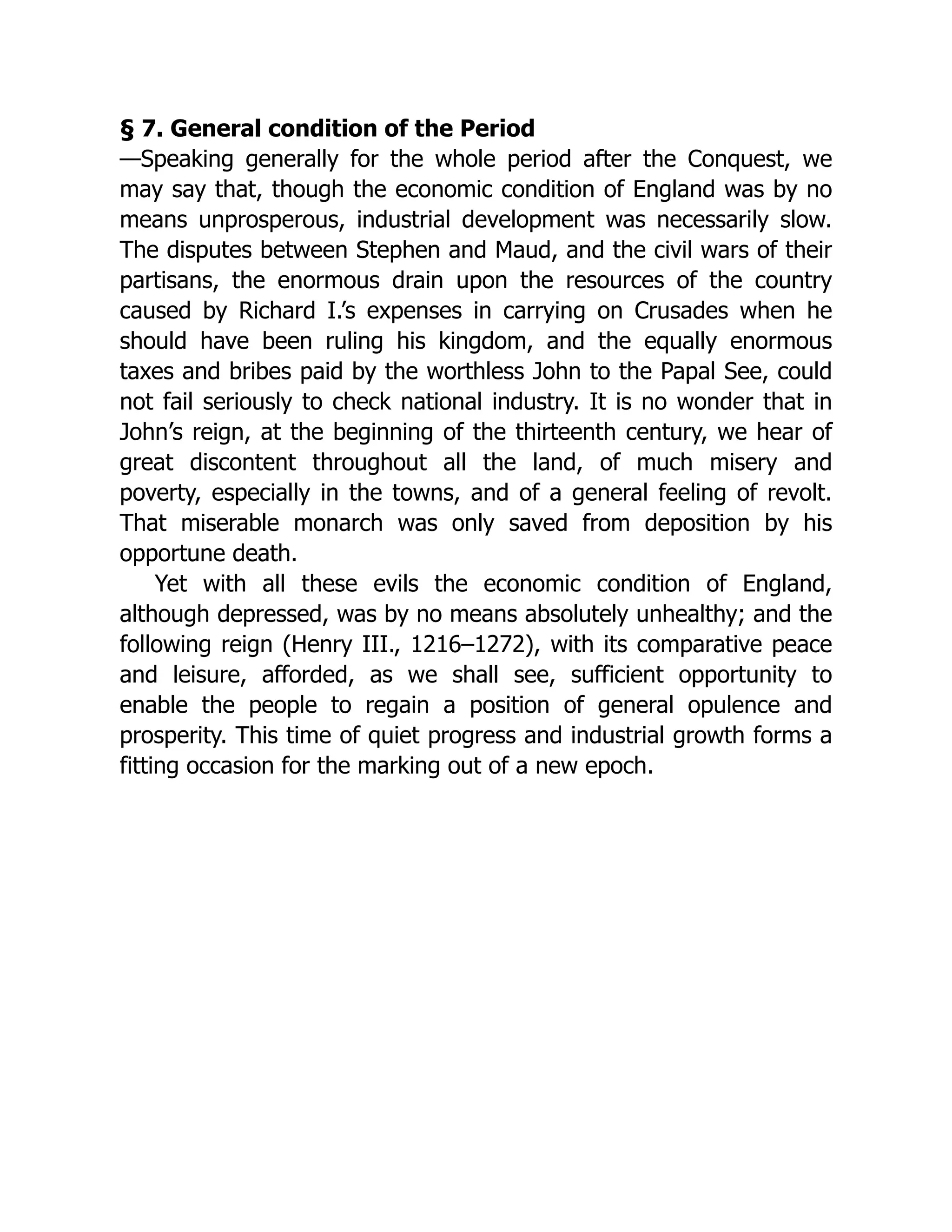 § 7. General condition of the Period
—Speaking generally for the whole period after the Conquest, we
may say that, though the economic condition of England was by no
means unprosperous, industrial development was necessarily slow.
The disputes between Stephen and Maud, and the civil wars of their
partisans, the enormous drain upon the resources of the country
caused by Richard I.’s expenses in carrying on Crusades when he
should have been ruling his kingdom, and the equally enormous
taxes and bribes paid by the worthless John to the Papal See, could
not fail seriously to check national industry. It is no wonder that in
John’s reign, at the beginning of the thirteenth century, we hear of
great discontent throughout all the land, of much misery and
poverty, especially in the towns, and of a general feeling of revolt.
That miserable monarch was only saved from deposition by his
opportune death.
Yet with all these evils the economic condition of England,
although depressed, was by no means absolutely unhealthy; and the
following reign (Henry III., 1216–1272), with its comparative peace
and leisure, afforded, as we shall see, sufficient opportunity to
enable the people to regain a position of general opulence and
prosperity. This time of quiet progress and industrial growth forms a
fitting occasion for the marking out of a new epoch.
 