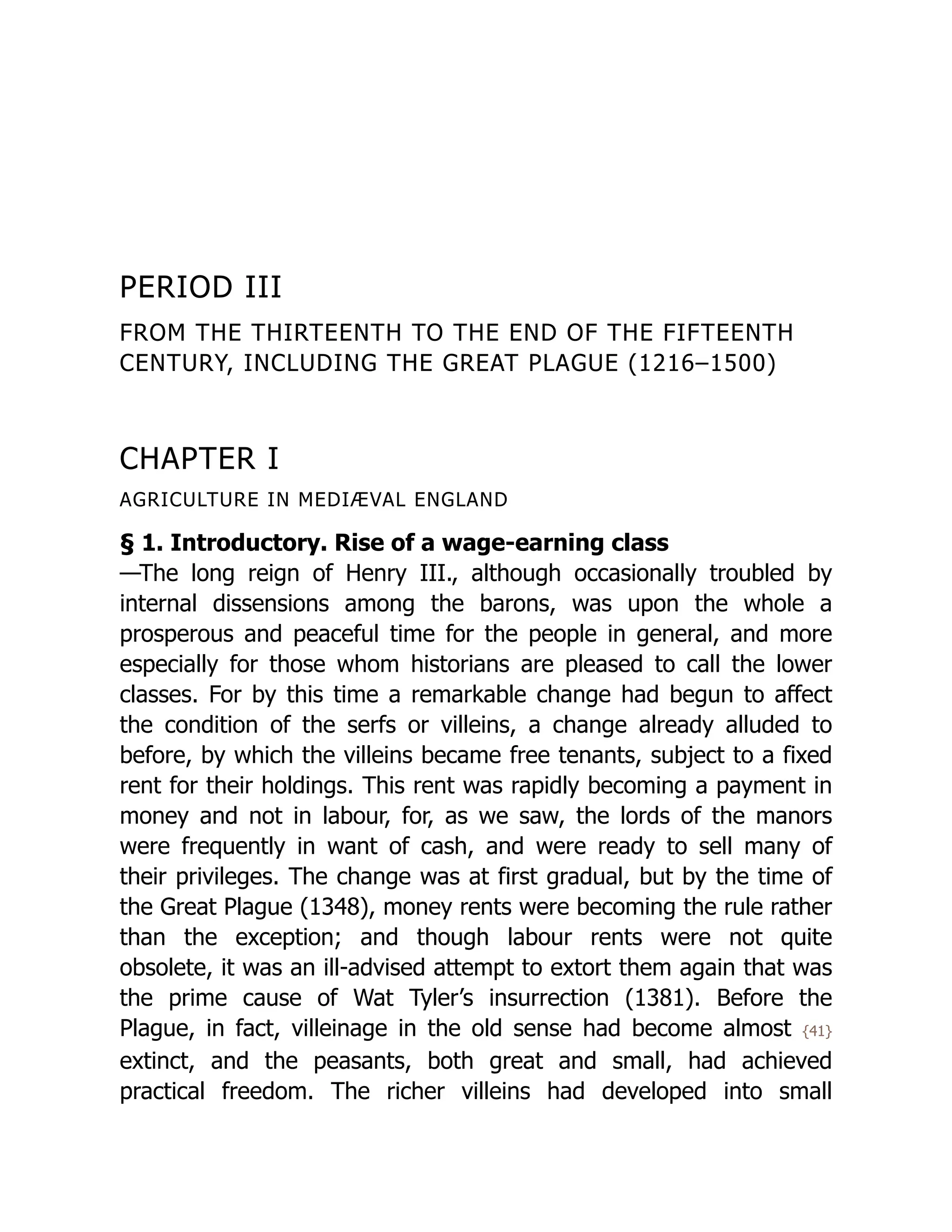 PERIOD III
FROM THE THIRTEENTH TO THE END OF THE FIFTEENTH
CENTURY, INCLUDING THE GREAT PLAGUE (1216–1500)
CHAPTER I
AGRICULTURE IN MEDIÆVAL ENGLAND
§ 1. Introductory. Rise of a wage-earning class
—The long reign of Henry III., although occasionally troubled by
internal dissensions among the barons, was upon the whole a
prosperous and peaceful time for the people in general, and more
especially for those whom historians are pleased to call the lower
classes. For by this time a remarkable change had begun to affect
the condition of the serfs or villeins, a change already alluded to
before, by which the villeins became free tenants, subject to a fixed
rent for their holdings. This rent was rapidly becoming a payment in
money and not in labour, for, as we saw, the lords of the manors
were frequently in want of cash, and were ready to sell many of
their privileges. The change was at first gradual, but by the time of
the Great Plague (1348), money rents were becoming the rule rather
than the exception; and though labour rents were not quite
obsolete, it was an ill-advised attempt to extort them again that was
the prime cause of Wat Tyler’s insurrection (1381). Before the
Plague, in fact, villeinage in the old sense had become almost {41}
extinct, and the peasants, both great and small, had achieved
practical freedom. The richer villeins had developed into small
 