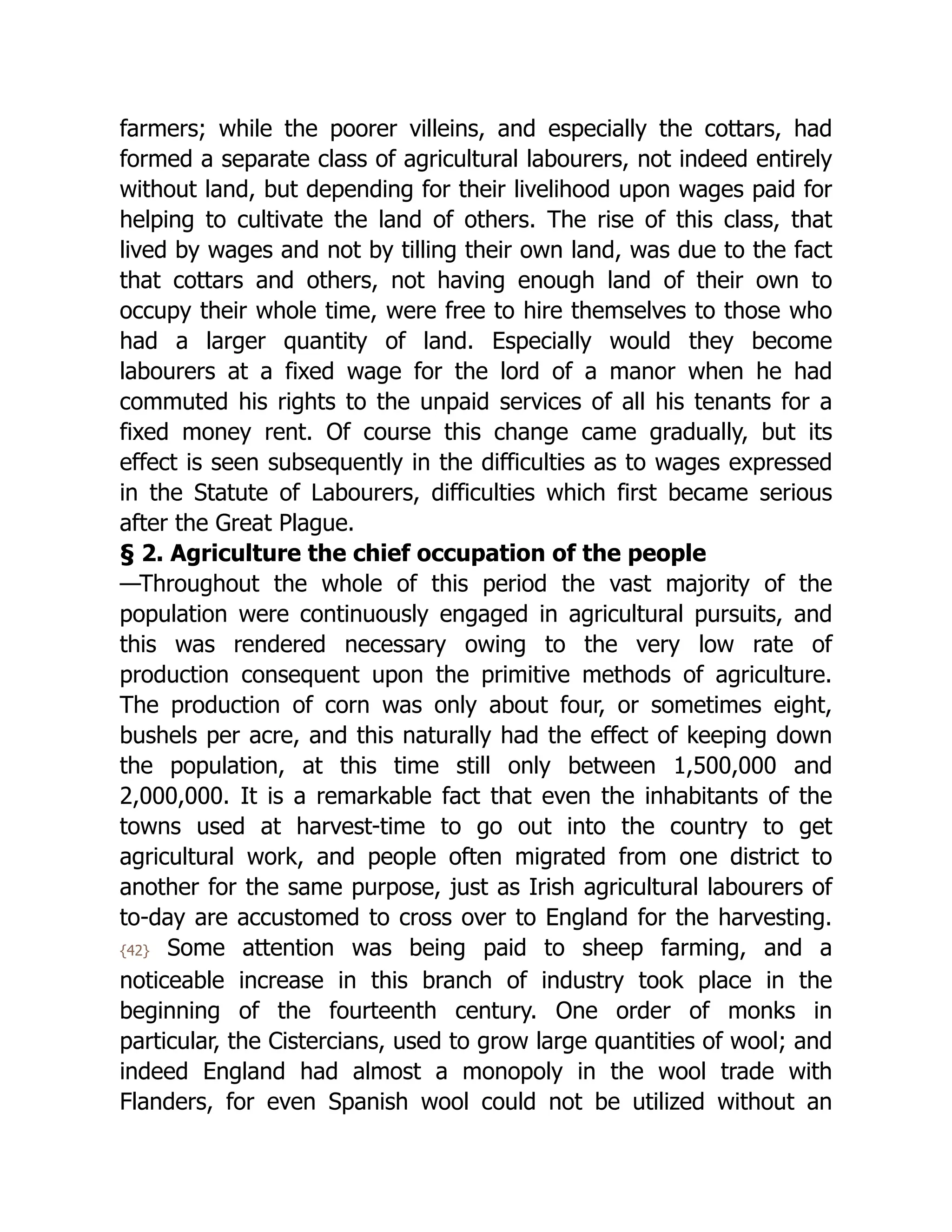 farmers; while the poorer villeins, and especially the cottars, had
formed a separate class of agricultural labourers, not indeed entirely
without land, but depending for their livelihood upon wages paid for
helping to cultivate the land of others. The rise of this class, that
lived by wages and not by tilling their own land, was due to the fact
that cottars and others, not having enough land of their own to
occupy their whole time, were free to hire themselves to those who
had a larger quantity of land. Especially would they become
labourers at a fixed wage for the lord of a manor when he had
commuted his rights to the unpaid services of all his tenants for a
fixed money rent. Of course this change came gradually, but its
effect is seen subsequently in the difficulties as to wages expressed
in the Statute of Labourers, difficulties which first became serious
after the Great Plague.
§ 2. Agriculture the chief occupation of the people
—Throughout the whole of this period the vast majority of the
population were continuously engaged in agricultural pursuits, and
this was rendered necessary owing to the very low rate of
production consequent upon the primitive methods of agriculture.
The production of corn was only about four, or sometimes eight,
bushels per acre, and this naturally had the effect of keeping down
the population, at this time still only between 1,500,000 and
2,000,000. It is a remarkable fact that even the inhabitants of the
towns used at harvest-time to go out into the country to get
agricultural work, and people often migrated from one district to
another for the same purpose, just as Irish agricultural labourers of
to-day are accustomed to cross over to England for the harvesting.
{42} Some attention was being paid to sheep farming, and a
noticeable increase in this branch of industry took place in the
beginning of the fourteenth century. One order of monks in
particular, the Cistercians, used to grow large quantities of wool; and
indeed England had almost a monopoly in the wool trade with
Flanders, for even Spanish wool could not be utilized without an
 