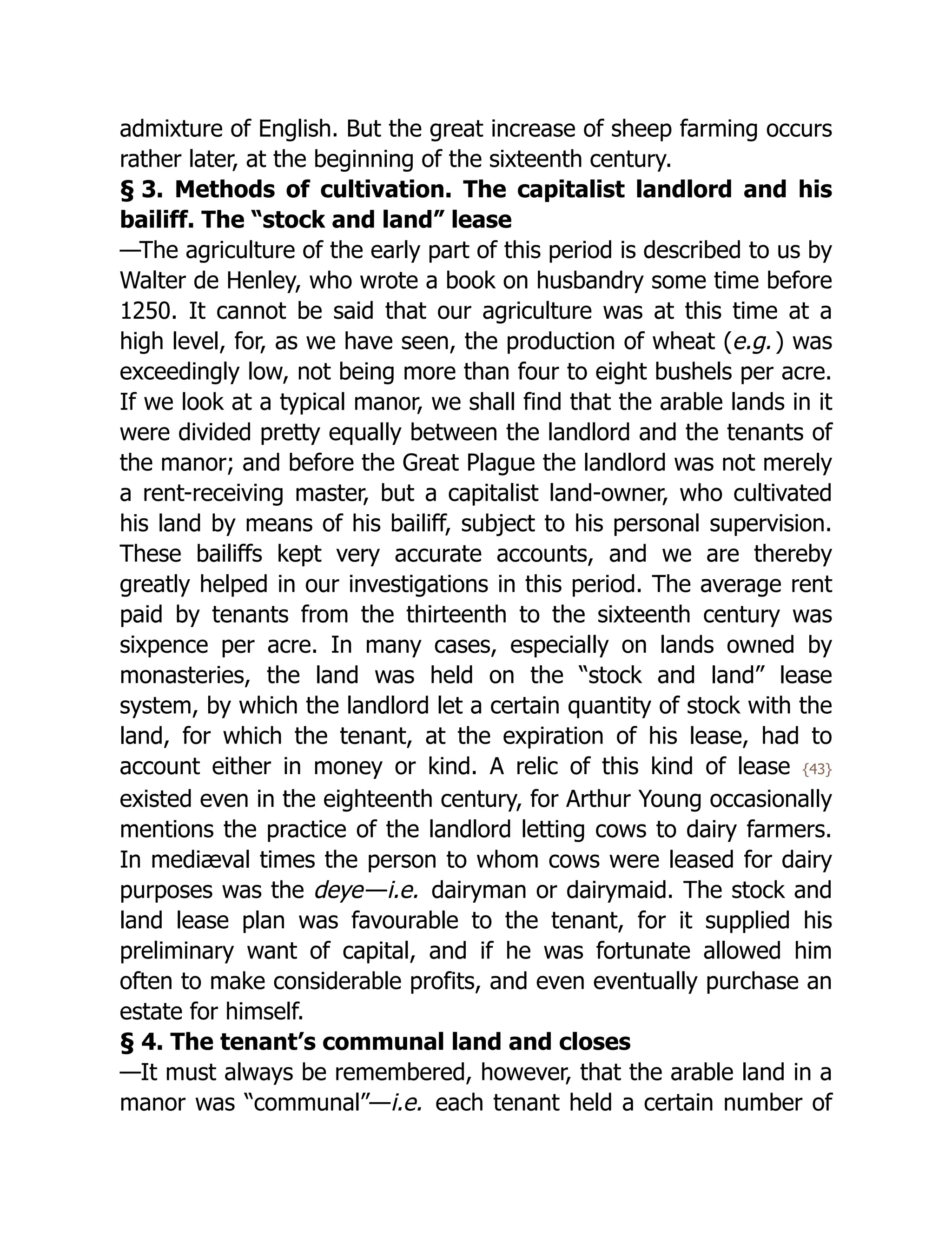admixture of English. But the great increase of sheep farming occurs
rather later, at the beginning of the sixteenth century.
§ 3. Methods of cultivation. The capitalist landlord and his
bailiff. The “stock and land” lease
—The agriculture of the early part of this period is described to us by
Walter de Henley, who wrote a book on husbandry some time before
1250. It cannot be said that our agriculture was at this time at a
high level, for, as we have seen, the production of wheat (e.g.) was
exceedingly low, not being more than four to eight bushels per acre.
If we look at a typical manor, we shall find that the arable lands in it
were divided pretty equally between the landlord and the tenants of
the manor; and before the Great Plague the landlord was not merely
a rent-receiving master, but a capitalist land-owner, who cultivated
his land by means of his bailiff, subject to his personal supervision.
These bailiffs kept very accurate accounts, and we are thereby
greatly helped in our investigations in this period. The average rent
paid by tenants from the thirteenth to the sixteenth century was
sixpence per acre. In many cases, especially on lands owned by
monasteries, the land was held on the “stock and land” lease
system, by which the landlord let a certain quantity of stock with the
land, for which the tenant, at the expiration of his lease, had to
account either in money or kind. A relic of this kind of lease {43}
existed even in the eighteenth century, for Arthur Young occasionally
mentions the practice of the landlord letting cows to dairy farmers.
In mediæval times the person to whom cows were leased for dairy
purposes was the deye—i.e. dairyman or dairymaid. The stock and
land lease plan was favourable to the tenant, for it supplied his
preliminary want of capital, and if he was fortunate allowed him
often to make considerable profits, and even eventually purchase an
estate for himself.
§ 4. The tenant’s communal land and closes
—It must always be remembered, however, that the arable land in a
manor was “communal”—i.e. each tenant held a certain number of
 