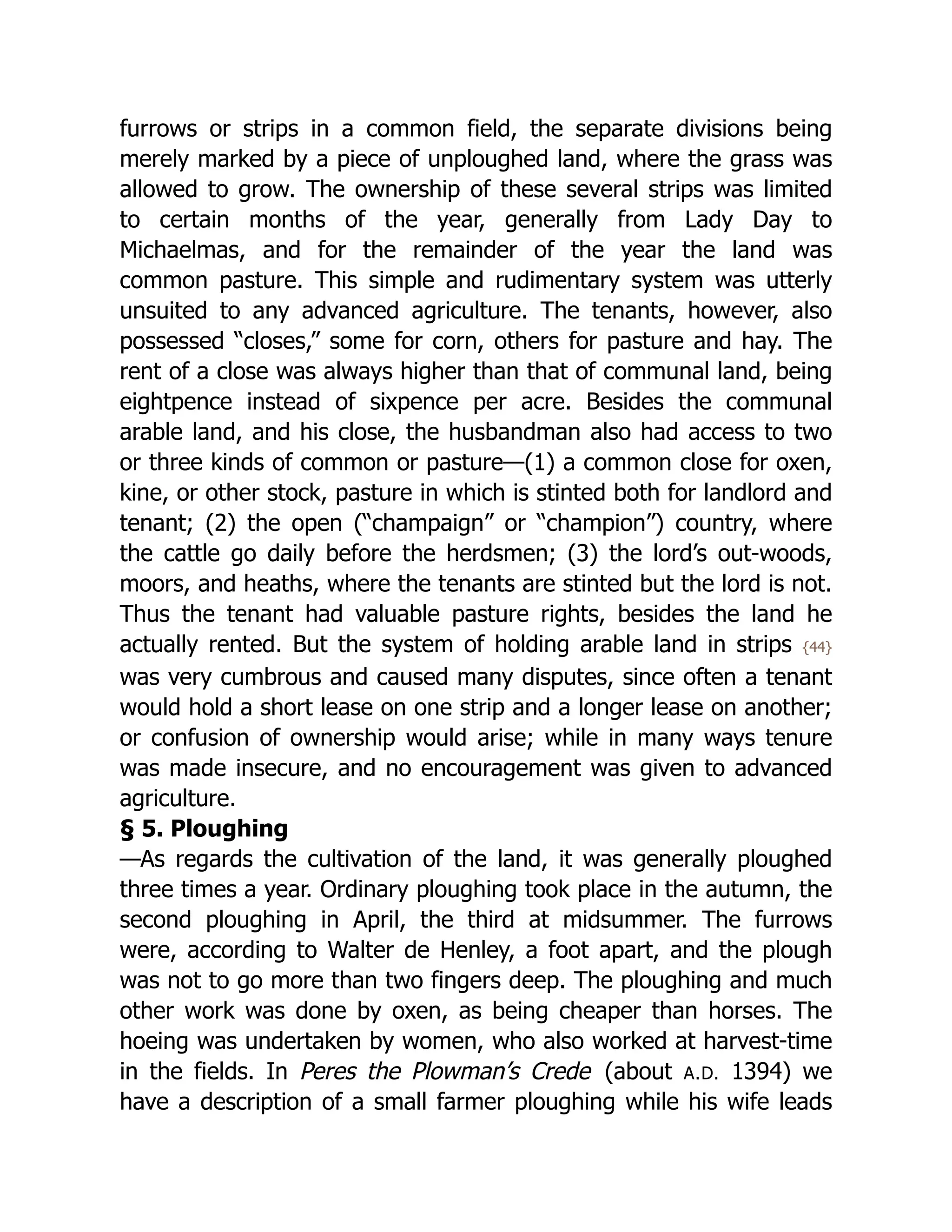 furrows or strips in a common field, the separate divisions being
merely marked by a piece of unploughed land, where the grass was
allowed to grow. The ownership of these several strips was limited
to certain months of the year, generally from Lady Day to
Michaelmas, and for the remainder of the year the land was
common pasture. This simple and rudimentary system was utterly
unsuited to any advanced agriculture. The tenants, however, also
possessed “closes,” some for corn, others for pasture and hay. The
rent of a close was always higher than that of communal land, being
eightpence instead of sixpence per acre. Besides the communal
arable land, and his close, the husbandman also had access to two
or three kinds of common or pasture—(1) a common close for oxen,
kine, or other stock, pasture in which is stinted both for landlord and
tenant; (2) the open (“champaign” or “champion”) country, where
the cattle go daily before the herdsmen; (3) the lord’s out-woods,
moors, and heaths, where the tenants are stinted but the lord is not.
Thus the tenant had valuable pasture rights, besides the land he
actually rented. But the system of holding arable land in strips {44}
was very cumbrous and caused many disputes, since often a tenant
would hold a short lease on one strip and a longer lease on another;
or confusion of ownership would arise; while in many ways tenure
was made insecure, and no encouragement was given to advanced
agriculture.
§ 5. Ploughing
—As regards the cultivation of the land, it was generally ploughed
three times a year. Ordinary ploughing took place in the autumn, the
second ploughing in April, the third at midsummer. The furrows
were, according to Walter de Henley, a foot apart, and the plough
was not to go more than two fingers deep. The ploughing and much
other work was done by oxen, as being cheaper than horses. The
hoeing was undertaken by women, who also worked at harvest-time
in the fields. In Peres the Plowman’s Crede (about A.D. 1394) we
have a description of a small farmer ploughing while his wife leads
 
