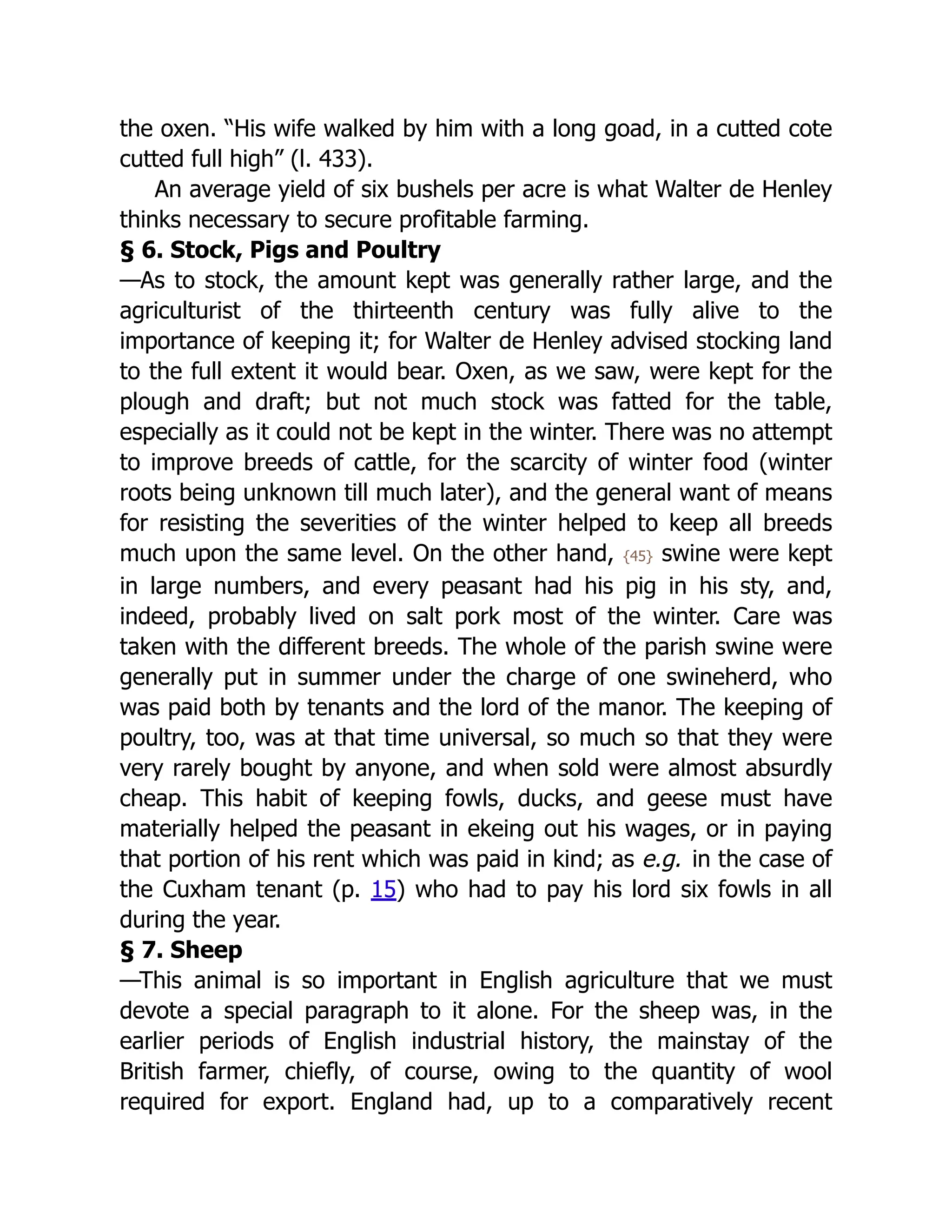 the oxen. “His wife walked by him with a long goad, in a cutted cote
cutted full high” (l. 433).
An average yield of six bushels per acre is what Walter de Henley
thinks necessary to secure profitable farming.
§ 6. Stock, Pigs and Poultry
—As to stock, the amount kept was generally rather large, and the
agriculturist of the thirteenth century was fully alive to the
importance of keeping it; for Walter de Henley advised stocking land
to the full extent it would bear. Oxen, as we saw, were kept for the
plough and draft; but not much stock was fatted for the table,
especially as it could not be kept in the winter. There was no attempt
to improve breeds of cattle, for the scarcity of winter food (winter
roots being unknown till much later), and the general want of means
for resisting the severities of the winter helped to keep all breeds
much upon the same level. On the other hand, {45} swine were kept
in large numbers, and every peasant had his pig in his sty, and,
indeed, probably lived on salt pork most of the winter. Care was
taken with the different breeds. The whole of the parish swine were
generally put in summer under the charge of one swineherd, who
was paid both by tenants and the lord of the manor. The keeping of
poultry, too, was at that time universal, so much so that they were
very rarely bought by anyone, and when sold were almost absurdly
cheap. This habit of keeping fowls, ducks, and geese must have
materially helped the peasant in ekeing out his wages, or in paying
that portion of his rent which was paid in kind; as e.g. in the case of
the Cuxham tenant (p. 15) who had to pay his lord six fowls in all
during the year.
§ 7. Sheep
—This animal is so important in English agriculture that we must
devote a special paragraph to it alone. For the sheep was, in the
earlier periods of English industrial history, the mainstay of the
British farmer, chiefly, of course, owing to the quantity of wool
required for export. England had, up to a comparatively recent
 