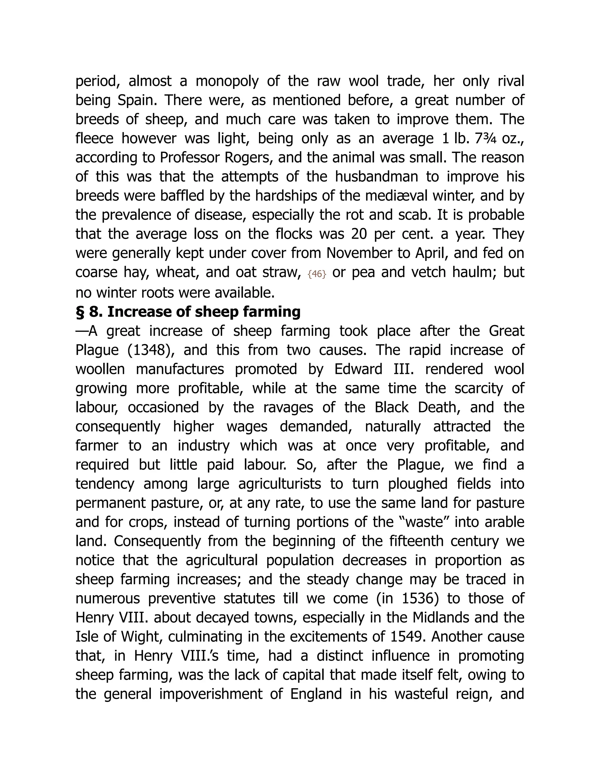 period, almost a monopoly of the raw wool trade, her only rival
being Spain. There were, as mentioned before, a great number of
breeds of sheep, and much care was taken to improve them. The
fleece however was light, being only as an average 1 lb. 7⁠
¾ oz.,
according to Professor Rogers, and the animal was small. The reason
of this was that the attempts of the husbandman to improve his
breeds were baffled by the hardships of the mediæval winter, and by
the prevalence of disease, especially the rot and scab. It is probable
that the average loss on the flocks was 20 per cent. a year. They
were generally kept under cover from November to April, and fed on
coarse hay, wheat, and oat straw, {46} or pea and vetch haulm; but
no winter roots were available.
§ 8. Increase of sheep farming
—A great increase of sheep farming took place after the Great
Plague (1348), and this from two causes. The rapid increase of
woollen manufactures promoted by Edward III. rendered wool
growing more profitable, while at the same time the scarcity of
labour, occasioned by the ravages of the Black Death, and the
consequently higher wages demanded, naturally attracted the
farmer to an industry which was at once very profitable, and
required but little paid labour. So, after the Plague, we find a
tendency among large agriculturists to turn ploughed fields into
permanent pasture, or, at any rate, to use the same land for pasture
and for crops, instead of turning portions of the “waste” into arable
land. Consequently from the beginning of the fifteenth century we
notice that the agricultural population decreases in proportion as
sheep farming increases; and the steady change may be traced in
numerous preventive statutes till we come (in 1536) to those of
Henry VIII. about decayed towns, especially in the Midlands and the
Isle of Wight, culminating in the excitements of 1549. Another cause
that, in Henry VIII.’s time, had a distinct influence in promoting
sheep farming, was the lack of capital that made itself felt, owing to
the general impoverishment of England in his wasteful reign, and
 