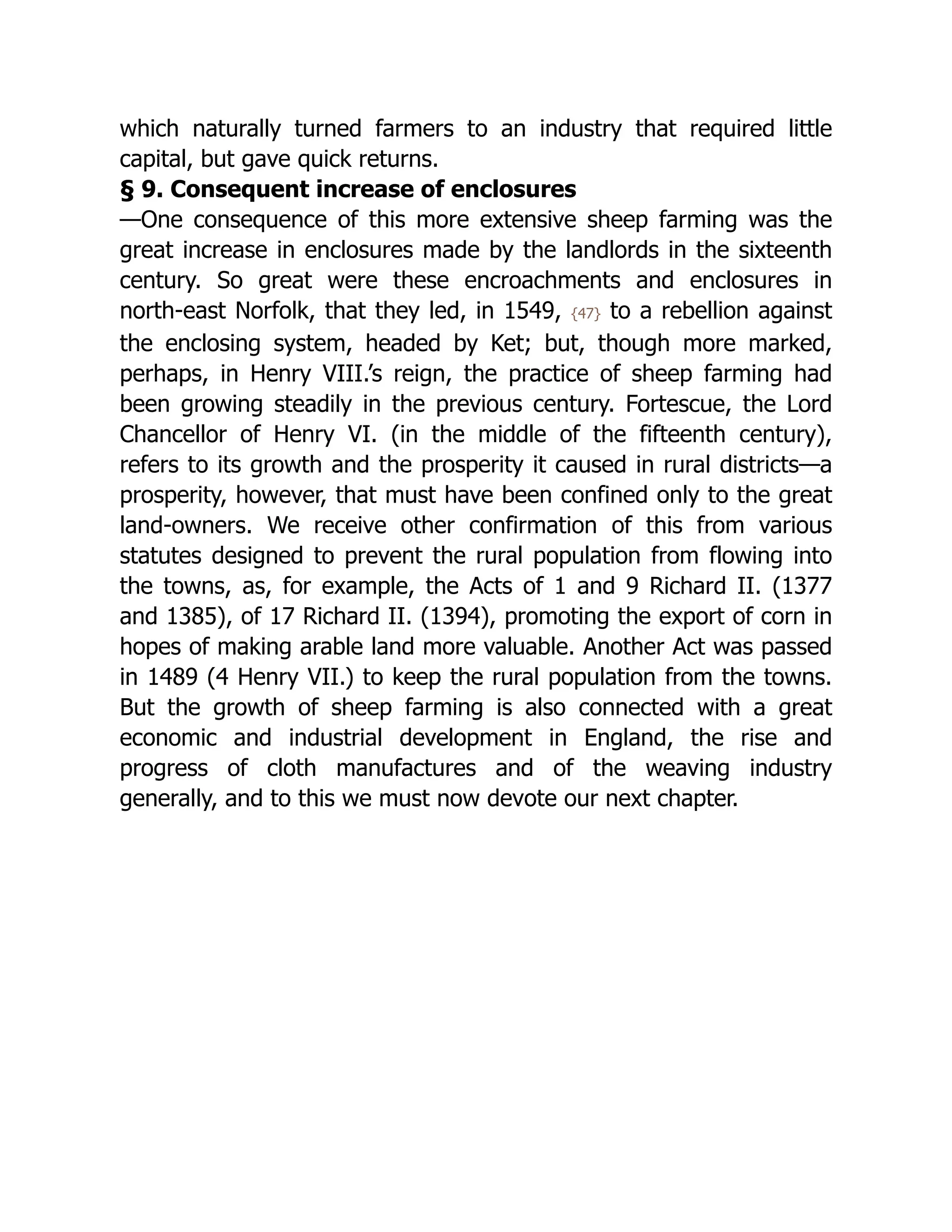 which naturally turned farmers to an industry that required little
capital, but gave quick returns.
§ 9. Consequent increase of enclosures
—One consequence of this more extensive sheep farming was the
great increase in enclosures made by the landlords in the sixteenth
century. So great were these encroachments and enclosures in
north-east Norfolk, that they led, in 1549, {47} to a rebellion against
the enclosing system, headed by Ket; but, though more marked,
perhaps, in Henry VIII.’s reign, the practice of sheep farming had
been growing steadily in the previous century. Fortescue, the Lord
Chancellor of Henry VI. (in the middle of the fifteenth century),
refers to its growth and the prosperity it caused in rural districts—a
prosperity, however, that must have been confined only to the great
land-owners. We receive other confirmation of this from various
statutes designed to prevent the rural population from flowing into
the towns, as, for example, the Acts of 1 and 9 Richard II. (1377
and 1385), of 17 Richard II. (1394), promoting the export of corn in
hopes of making arable land more valuable. Another Act was passed
in 1489 (4 Henry VII.) to keep the rural population from the towns.
But the growth of sheep farming is also connected with a great
economic and industrial development in England, the rise and
progress of cloth manufactures and of the weaving industry
generally, and to this we must now devote our next chapter.
 