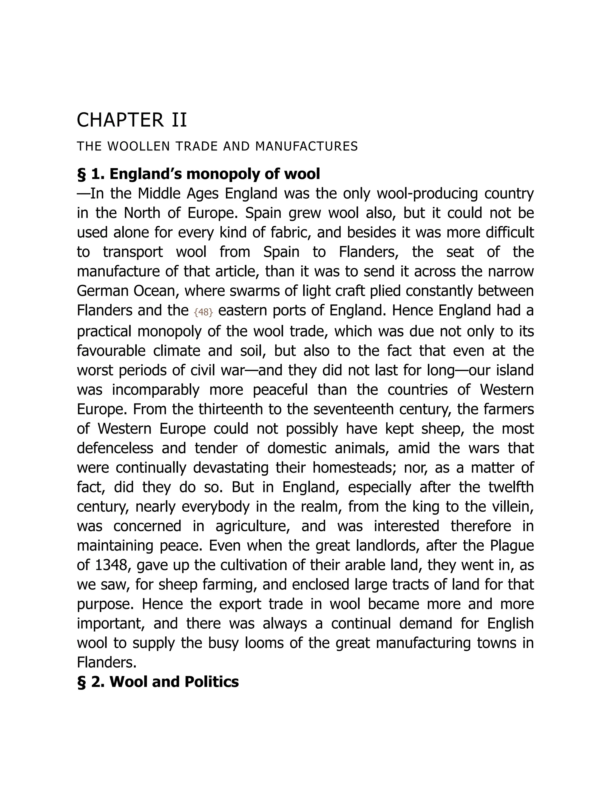 CHAPTER II
THE WOOLLEN TRADE AND MANUFACTURES
§ 1. England’s monopoly of wool
—In the Middle Ages England was the only wool-producing country
in the North of Europe. Spain grew wool also, but it could not be
used alone for every kind of fabric, and besides it was more difficult
to transport wool from Spain to Flanders, the seat of the
manufacture of that article, than it was to send it across the narrow
German Ocean, where swarms of light craft plied constantly between
Flanders and the {48} eastern ports of England. Hence England had a
practical monopoly of the wool trade, which was due not only to its
favourable climate and soil, but also to the fact that even at the
worst periods of civil war—and they did not last for long—our island
was incomparably more peaceful than the countries of Western
Europe. From the thirteenth to the seventeenth century, the farmers
of Western Europe could not possibly have kept sheep, the most
defenceless and tender of domestic animals, amid the wars that
were continually devastating their homesteads; nor, as a matter of
fact, did they do so. But in England, especially after the twelfth
century, nearly everybody in the realm, from the king to the villein,
was concerned in agriculture, and was interested therefore in
maintaining peace. Even when the great landlords, after the Plague
of 1348, gave up the cultivation of their arable land, they went in, as
we saw, for sheep farming, and enclosed large tracts of land for that
purpose. Hence the export trade in wool became more and more
important, and there was always a continual demand for English
wool to supply the busy looms of the great manufacturing towns in
Flanders.
§ 2. Wool and Politics
 