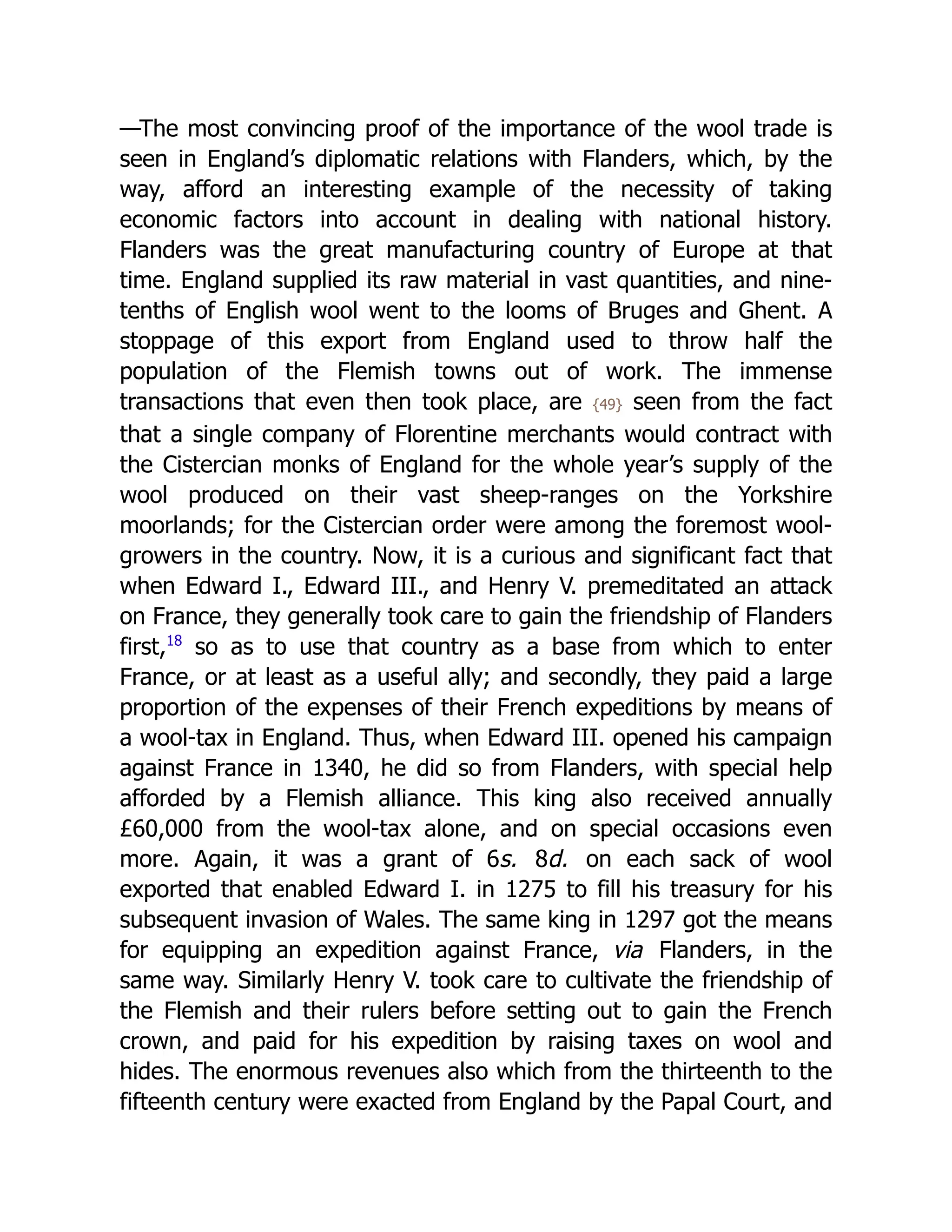 —The most convincing proof of the importance of the wool trade is
seen in England’s diplomatic relations with Flanders, which, by the
way, afford an interesting example of the necessity of taking
economic factors into account in dealing with national history.
Flanders was the great manufacturing country of Europe at that
time. England supplied its raw material in vast quantities, and nine-
tenths of English wool went to the looms of Bruges and Ghent. A
stoppage of this export from England used to throw half the
population of the Flemish towns out of work. The immense
transactions that even then took place, are {49} seen from the fact
that a single company of Florentine merchants would contract with
the Cistercian monks of England for the whole year’s supply of the
wool produced on their vast sheep-ranges on the Yorkshire
moorlands; for the Cistercian order were among the foremost wool-
growers in the country. Now, it is a curious and significant fact that
when Edward I., Edward III., and Henry V. premeditated an attack
on France, they generally took care to gain the friendship of Flanders
first,﻿
18
so as to use that country as a base from which to enter
France, or at least as a useful ally; and secondly, they paid a large
proportion of the expenses of their French expeditions by means of
a wool-tax in England. Thus, when Edward III. opened his campaign
against France in 1340, he did so from Flanders, with special help
afforded by a Flemish alliance. This king also received annually
£60,000 from the wool-tax alone, and on special occasions even
more. Again, it was a grant of 6s. 8d. on each sack of wool
exported that enabled Edward I. in 1275 to fill his treasury for his
subsequent invasion of Wales. The same king in 1297 got the means
for equipping an expedition against France, via Flanders, in the
same way. Similarly Henry V. took care to cultivate the friendship of
the Flemish and their rulers before setting out to gain the French
crown, and paid for his expedition by raising taxes on wool and
hides. The enormous revenues also which from the thirteenth to the
fifteenth century were exacted from England by the Papal Court, and
 