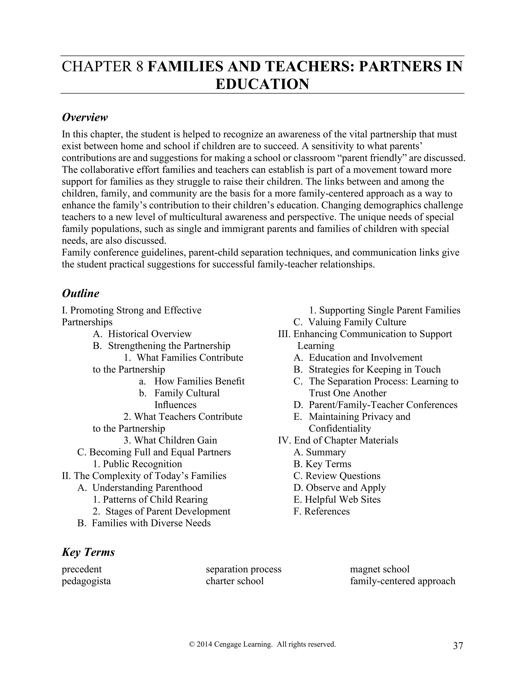 © 2014 Cengage Learning. All rights reserved. 37
CHAPTER 8 FAMILIES AND TEACHERS: PARTNERS IN
EDUCATION
Overview
In this chapter, the student is helped to recognize an awareness of the vital partnership that must
exist between home and school if children are to succeed. A sensitivity to what parents’
contributions are and suggestions for making a school or classroom “parent friendly” are discussed.
The collaborative effort families and teachers can establish is part of a movement toward more
support for families as they struggle to raise their children. The links between and among the
children, family, and community are the basis for a more family-centered approach as a way to
enhance the family’s contribution to their children’s education. Changing demographics challenge
teachers to a new level of multicultural awareness and perspective. The unique needs of special
family populations, such as single and immigrant parents and families of children with special
needs, are also discussed.
Family conference guidelines, parent-child separation techniques, and communication links give
the student practical suggestions for successful family-teacher relationships.
Outline
I. Promoting Strong and Effective
Partnerships
A. Historical Overview
B. Strengthening the Partnership
1. What Families Contribute
to the Partnership
a. How Families Beneﬁt
b. Family Cultural
Inﬂuences
2. What Teachers Contribute
to the Partnership
3. What Children Gain
C. Becoming Full and Equal Partners
1. Public Recognition
II. The Complexity of Today’s Families
A. Understanding Parenthood
1. Patterns of Child Rearing
2. Stages of Parent Development
B. Families with Diverse Needs
1. Supporting Single Parent Families
C. Valuing Family Culture
III. Enhancing Communication to Support
Learning
A. Education and Involvement
B. Strategies for Keeping in Touch
C. The Separation Process: Learning to
Trust One Another
D. Parent/Family-Teacher Conferences
E. Maintaining Privacy and
Confidentiality
IV. End of Chapter Materials
A. Summary
B. Key Terms
C. Review Questions
D. Observe and Apply
E. Helpful Web Sites
F. References
Key Terms
precedent
pedagogista
separation process
charter school
magnet school
family-centered approach
 