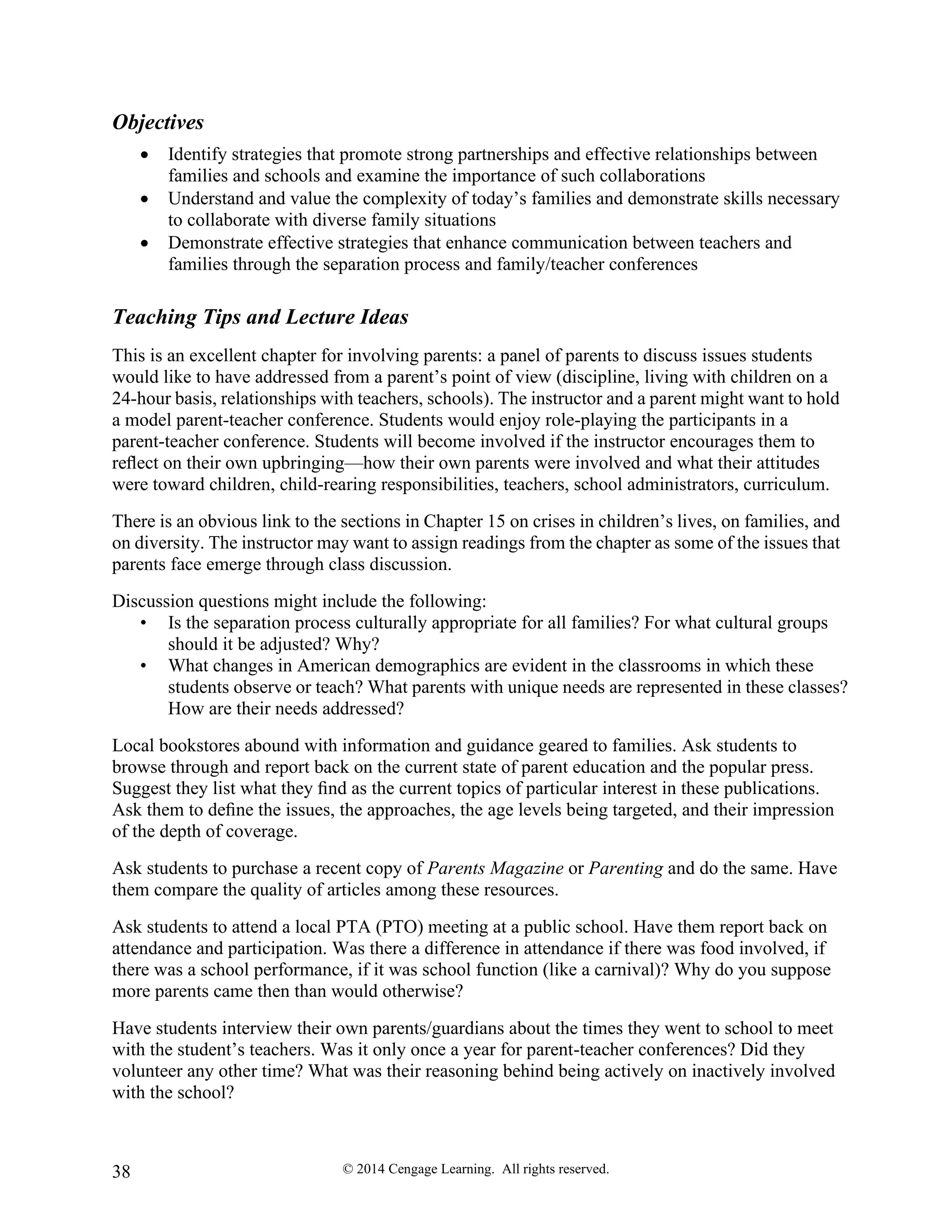 © 2014 Cengage Learning. All rights reserved.
38
Objectives
• Identify strategies that promote strong partnerships and effective relationships between
families and schools and examine the importance of such collaborations
• Understand and value the complexity of today’s families and demonstrate skills necessary
to collaborate with diverse family situations
• Demonstrate effective strategies that enhance communication between teachers and
families through the separation process and family/teacher conferences
Teaching Tips and Lecture Ideas
This is an excellent chapter for involving parents: a panel of parents to discuss issues students
would like to have addressed from a parent’s point of view (discipline, living with children on a
24-hour basis, relationships with teachers, schools). The instructor and a parent might want to hold
a model parent-teacher conference. Students would enjoy role-playing the participants in a
parent-teacher conference. Students will become involved if the instructor encourages them to
reﬂect on their own upbringing—how their own parents were involved and what their attitudes
were toward children, child-rearing responsibilities, teachers, school administrators, curriculum.
There is an obvious link to the sections in Chapter 15 on crises in children’s lives, on families, and
on diversity. The instructor may want to assign readings from the chapter as some of the issues that
parents face emerge through class discussion.
Discussion questions might include the following:
• Is the separation process culturally appropriate for all families? For what cultural groups
should it be adjusted? Why?
• What changes in American demographics are evident in the classrooms in which these
students observe or teach? What parents with unique needs are represented in these classes?
How are their needs addressed?
Local bookstores abound with information and guidance geared to families. Ask students to
browse through and report back on the current state of parent education and the popular press.
Suggest they list what they ﬁnd as the current topics of particular interest in these publications.
Ask them to deﬁne the issues, the approaches, the age levels being targeted, and their impression
of the depth of coverage.
Ask students to purchase a recent copy of Parents Magazine or Parenting and do the same. Have
them compare the quality of articles among these resources.
Ask students to attend a local PTA (PTO) meeting at a public school. Have them report back on
attendance and participation. Was there a difference in attendance if there was food involved, if
there was a school performance, if it was school function (like a carnival)? Why do you suppose
more parents came then than would otherwise?
Have students interview their own parents/guardians about the times they went to school to meet
with the student’s teachers. Was it only once a year for parent-teacher conferences? Did they
volunteer any other time? What was their reasoning behind being actively on inactively involved
with the school?
 