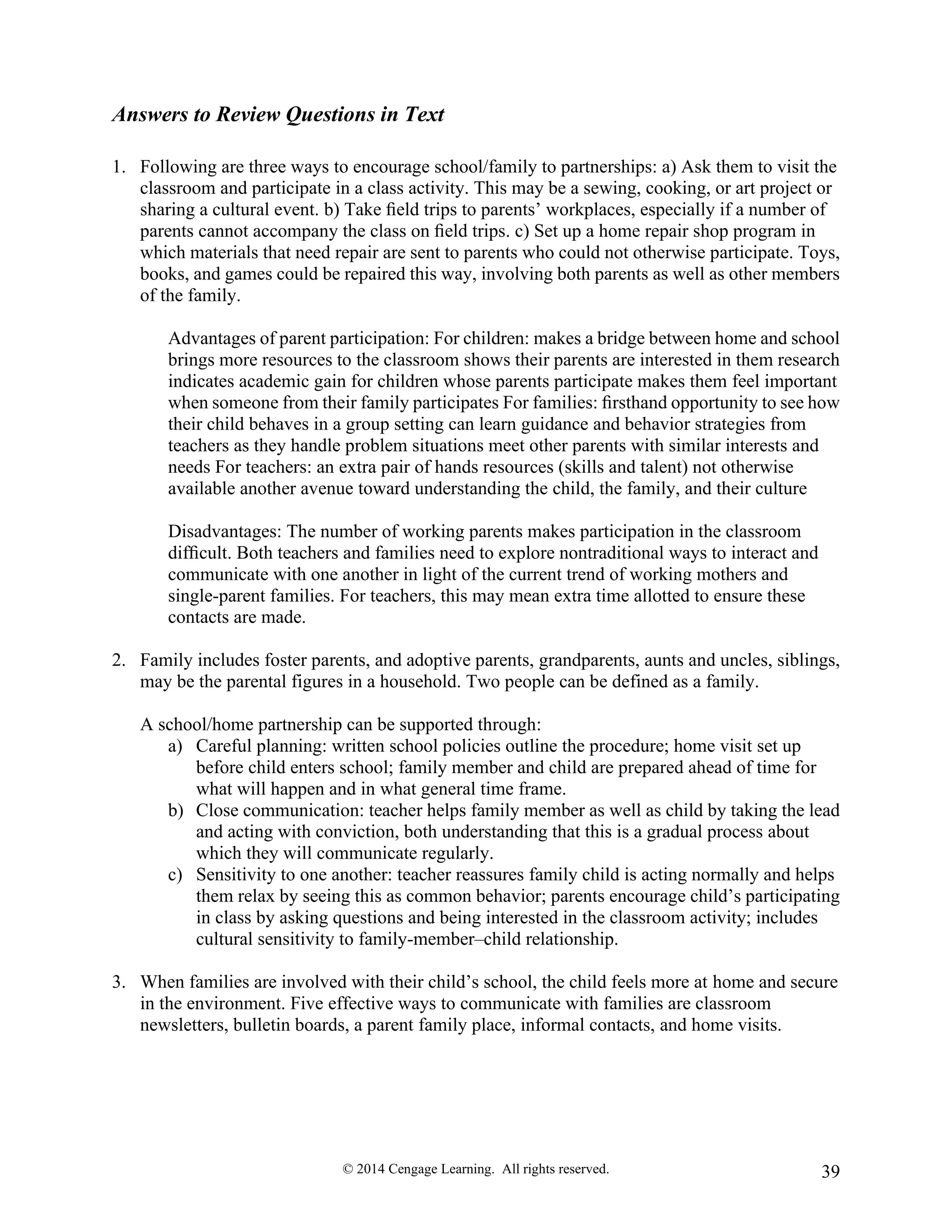 © 2014 Cengage Learning. All rights reserved. 39
Answers to Review Questions in Text
1. Following are three ways to encourage school/family to partnerships: a) Ask them to visit the
classroom and participate in a class activity. This may be a sewing, cooking, or art project or
sharing a cultural event. b) Take ﬁeld trips to parents’ workplaces, especially if a number of
parents cannot accompany the class on ﬁeld trips. c) Set up a home repair shop program in
which materials that need repair are sent to parents who could not otherwise participate. Toys,
books, and games could be repaired this way, involving both parents as well as other members
of the family.
Advantages of parent participation: For children: makes a bridge between home and school
brings more resources to the classroom shows their parents are interested in them research
indicates academic gain for children whose parents participate makes them feel important
when someone from their family participates For families: ﬁrsthand opportunity to see how
their child behaves in a group setting can learn guidance and behavior strategies from
teachers as they handle problem situations meet other parents with similar interests and
needs For teachers: an extra pair of hands resources (skills and talent) not otherwise
available another avenue toward understanding the child, the family, and their culture
Disadvantages: The number of working parents makes participation in the classroom
difﬁcult. Both teachers and families need to explore nontraditional ways to interact and
communicate with one another in light of the current trend of working mothers and
single-parent families. For teachers, this may mean extra time allotted to ensure these
contacts are made.
2. Family includes foster parents, and adoptive parents, grandparents, aunts and uncles, siblings,
may be the parental figures in a household. Two people can be defined as a family.
A school/home partnership can be supported through:
a) Careful planning: written school policies outline the procedure; home visit set up
before child enters school; family member and child are prepared ahead of time for
what will happen and in what general time frame.
b) Close communication: teacher helps family member as well as child by taking the lead
and acting with conviction, both understanding that this is a gradual process about
which they will communicate regularly.
c) Sensitivity to one another: teacher reassures family child is acting normally and helps
them relax by seeing this as common behavior; parents encourage child’s participating
in class by asking questions and being interested in the classroom activity; includes
cultural sensitivity to family-member–child relationship.
3. When families are involved with their child’s school, the child feels more at home and secure
in the environment. Five effective ways to communicate with families are classroom
newsletters, bulletin boards, a parent family place, informal contacts, and home visits.
 