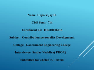 Name: Unjia Vijay D. 
Civil Sem : 7th 
Enrollment no: 110210106016 
Subject: Contribution personality Development. 
College: Government Engineering College 
Interviewee: Sanjay Vadaliya( PROF.) 
Submitted to: Chetan N. Trivedi 
 
