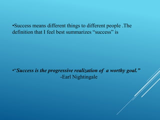 •Success means different things to different people .The 
definition that I feel best summarizes “success” is 
•“Success is the progressive realization of a worthy goal.” 
-Earl Nightingale 
 