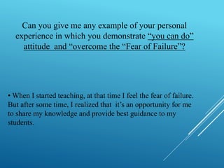 Can you give me any example of your personal 
experience in which you demonstrate “you can do” 
attitude and “overcome the “Fear of Failure”? 
•When I started teaching, at that time I feel the fear of failure. 
But after some time, I realized that it’s an opportunity for me 
to share my knowledge and provide best guidance to my 
students. 
 