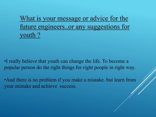 What is your message or advice for the 
future engineers..or any suggestions for 
youth ? 
•I really believe that youth can change the life. To become a 
popular person do the right things for right people in right way. 
•And there is no problem if you make a mistake. but learn from 
your mistake and achieve success. 
 