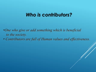 Who is contributors? 
•One who give or add something which is beneficial 
to the society. 
• Contributors are full of Human values and effectiveness. 
 