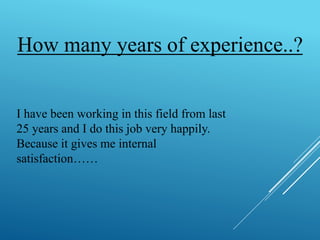 How many years of experience..? 
I have been working in this field from last 
25 years and I do this job very happily. 
Because it gives me internal 
satisfaction…… 
 