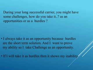 During your long successful carrier, you might have 
some challenges, how do you take it..? as an 
opportunities or as a hurdles ? 
• I always take it as an opportunity because hurdles 
are the short term solution. And I want to prove 
my ability so I take Challenge as an opportunity. 
• If I will take it as hurdles then it shows my inability. 
 