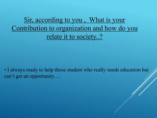 Sir, according to you , What is your 
Contribution to organization and how do you 
relate it to society..? 
• I always ready to help those student who really needs education but 
can’t get an opportunity…. 
 