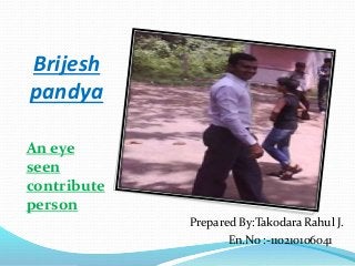 Brijesh 
pandya 
An eye 
seen 
contribute 
person 
Prepared By:Takodara Rahul J. 
En.No :-110210106041 
 