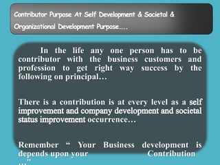 Contributor Purpose At Self Development & Societal & 
Organizational Development Purpose….. 
In the life any one person has to be 
contributor with the business customers and 
profession to get right way success by the 
following on principal… 
There is a contribution is at every level as a 
occurrence… 
Remember “ Your Business development is 
depends upon your Contribution 
…” 
 