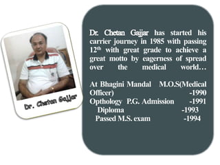 has started his 
carrier journey in 1985 with passing 
12th with great grade to achieve a 
great motto by eagerness of spread 
over the medical world… 
At Bhagini Mandal M.O.S(Medical 
Officer) -1990 
Opthology P.G. Admission -1991 
Diploma -1993 
PassedM.S. exam -1994 
 
