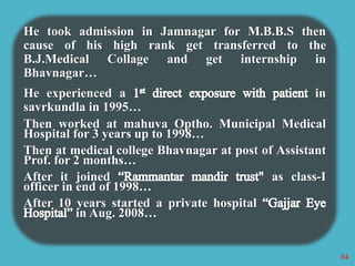 He took admission in Jamnagar for M.B.B.S then 
cause of his high rank get transferred to the 
B.J.Medical Collage and get internship in 
Bhavnagar… 
He experienced a in 
savrkundla in 1995… 
Then worked at mahuva Optho. Municipal Medical 
Hospital for 3 years up to 1998… 
Then at medical college Bhavnagar at post of Assistant 
Prof. for 2 months… 
After it joined as class-I 
officer in end of 1998… 
After 10 years started a private hospital 
in Aug. 2008… 
04 
 