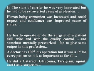 In The start of carrier he was very innovated but 
he had to be extroverted cause of profession… 
was increased and 
and was improved cause of 
status… 
He has to operate or do the surgery of a patient 
…and 
somehow mentally pressurized for to give same 
output in this profession… 
A doctor has 100th his operation but it was a 1st for 
every patient so it is as important as for all… 
He did a Cataract, Glaucoma, Tarrigiam, squint, 
and Lasik surgeries… 
 