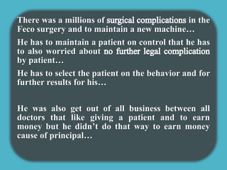 There was a millions of in the 
Feco surgery and to maintain a new machine… 
He has to maintain a patient on control that he has 
to also worried about 
by patient… 
He has to select the patient on the behavior and for 
further results for his… 
He was also get out of all business between all 
doctors that like giving a patient and to earn 
money but he didn’t do that way to earn money 
cause of principal… 
 
