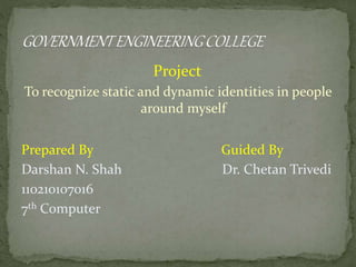 Project 
To recognize static and dynamic identities in people 
around myself 
Prepared By Guided By 
Darshan N. Shah Dr. Chetan Trivedi 
110210107016 
7th Computer 
 