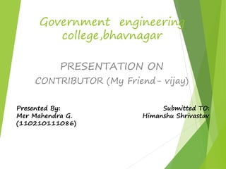 Government engineering 
college,bhavnagar 
PRESENTATION ON 
CONTRIBUTOR (My Friend- vijay) 
Presented By: Submitted TO: 
Mer Mahendra G. Himanshu Shrivastav 
(110210111086) 
 