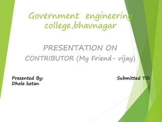 Government engineering 
college,bhavnagar 
PRESENTATION ON 
CONTRIBUTOR (My Friend- vijay) 
Presented By: Submitted TO: 
Dhola ketan 
 