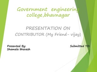 Government engineering 
college,bhavnagar 
PRESENTATION ON 
CONTRIBUTOR (My Friend- vijay) 
Presented By: Submitted TO: 
Shamala bhavesh 
 