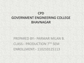CPD 
GOVERNMENT ENGINEERING COLLEGE 
BHAVNAGAR 
PREPARED BY:- PARMAR MILAN B. 
CLASS:- PRODUCTION 7TH SEM 
ENROLLMENT:- 110210125113 
 