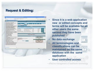 Request & Editing:Since it is a web application new  or edited concepts and terms will be available for all other users the same second they have been publishedNo data exchangeAll terminologies and classifications can be maintained on the same database with the  same applicationUser controlled access
