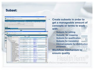 Subset:Create subsets in order to get a manageable amount of concepts or terms to work with:Subsets for editing Subsets  for mappingSubsets for qualificationSubsets for translationClinical subsets for distribution purposesWorkflow mechanism to ensure quality