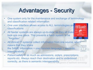 Advantages - SecurityOne system only for the maintenance and exchange of terminology and classificationrelated informationOne user interface allowsaccess to ALL terminologies and classificationsAll feeder systems arealways up-to-date, as they all make the look-ups oneplace. This prevents a feedr system to be ”forgotten”All clinical IT systems collect information from one source, whichmeansthattheysharethe SAME information = onecommonlanguage = semanticinteroperability