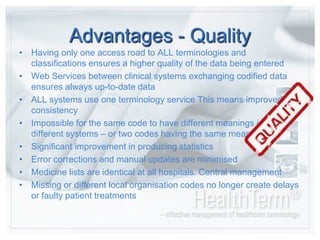 Patient safety in as much as admissions, orders, prescriptions, reports etc. Alwaysreachtheir destination and is understoodcorrectly, as there is semanticinteroperabilityAdvantages - QualityHavingonlyoneaccessroad to ALL terminologies and classificationsensures a higherquality of the data beingenteredWeb Services betweenclinical systems exchangingcodified data ensuresalways up-to-date dataALL systems useoneterminology service This meansimprovedconsistencyImpossible for the same code to have differentmeanings in different systems – or twocodeshaving the same meaningSignificantimprovement in producingstatisticsErrorcorrections and manual updatesareminimisedMedicine lists areidentical at all hospitals. Central managementMissing or differentlocal organisation codesno longer createdelays or faulty patient treatments