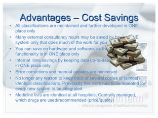 Advantages – CostSavingsAll classifications are maintained and further developed in ONE place onlyMany external consultancy hours may be saved by having ONE system only that does much of the work for youYou can save on hardware and software, as thefunctionality is in ONE place onlyInternal  time savings by keeping data up-to-date in ONE place onlyError corrections and manual updates are minimisedNo longer any reason to keep track of several copies of (almost) identical classifications. Previously this work had to be repeated for every new system to be integratedMedicine lists are identical at all hospitals. Centrally managed, which drugs are used/recommended (price/quality)