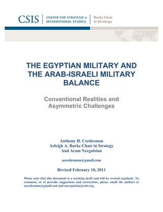 THE EGYPTIAN MILITARY AND
 THE ARAB-ISRAELI MILITARY
         BALANCE

              Conventional Realities and
               Asymmetric Challenges




                        Anthony H. Cordesman
                  Arleigh A. Burke Chair in Strategy
                        And Aram Nerguizian

                           acordesman@gmail.com

                        Revised February 10, 2011
Please note that this document is a working draft and will be revised regularly. To
comment, or to provide suggestions and corrections, please email the authors at
acordesman@gmail.com and anerguizian@csis.org.
 