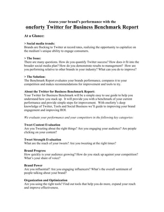 Assess your brand’s performance with the
 oneforty Twitter for Business Benchmark Report
At a Glance:

> Social media trends:
Brands are flocking to Twitter at record rates, realizing the opportunity to capitalize on
the medium’s unique ability to engage consumers.

> The Issue:
There are many questions. How do you quantify Twitter success? How does it fit into the
broader social media plan? How do you demonstrate results to management? How are
you performing relative to other brands in your industry? What can you do to improve?

> The Solution:
The Benchmark Report evaluates your brands performance, compares it to your
competition and makes recommendations for improvement and tools to try.

About the Twitter for Business Benchmark Report:
Your Twitter for Business Benchmark will be a simple easy to use guide to help you
understand how you stack up. It will provide you with a benchmark of your current
performance and provide simple steps for improvement. With oneforty’s deep
knowledge of Twitter, Tools and Social Business we’ll guide to improving your brand
engagement and improving ROI.

We evaluate your performance and your competitors in the following key categories:

Tweet Content Evaluation
Are you Tweeting about the right things? Are you engaging your audience? Are people
clicking on your content?

Tweet Strength Evaluation
What are the reach of your tweets? Are you tweeting at the right times?

Brand Progress
How quickly is your audience growing? How do you stack up against your competition?
What’s your share of voice?

Brand Power
Are you influential? Are you engaging influencers? What’s the overall sentiment of
people talking about your brand?

Organization and Optimization
Are you using the right tools? Find out tools that help you do more, expand your reach
and improve effectiveness.
 