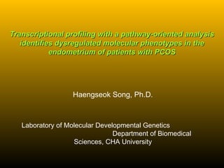 Transcriptional profiling with a pathway-oriented analysisTranscriptional profiling with a pathway-oriented analysis
identifies dysregulated molecular phenotypes in theidentifies dysregulated molecular phenotypes in the
endometrium of patients with PCOSendometrium of patients with PCOS
Haengseok Song, Ph.D.
Laboratory of Molecular Developmental Genetics
Department of Biomedical
Sciences, CHA University
 