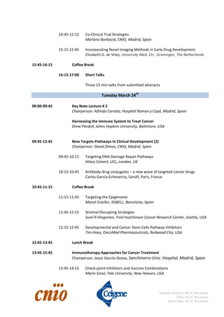                                                                                                                                                          
 
Keynote Lectures: 40’+5’ discussion 
Talks: 25’+5’ discussion 
Short Talks: 10’+5’ discussion
 
    14:45‐15:15  Co‐Clinical Trial Strategies 
Mariano Barbacid, CNIO, Madrid, Spain 
 
15:15‐15:45  Incorporating Novel Imaging Methods in Early Drug Development 
Elisabeth G. de Vries, University Med. Ctr., Groningen, The Netherlands 
 
15:45‐16:15    Coffee Break 
 
    16:15‐17:00  Short Talks 
 
        Three 15 min talks from submitted abstracts 
 
Tuesday March 24th
  
 
09:00‐09:45    Key Note Lecture # 2 
      Chairperson: Alfredo Carrato, Hospital Ramon y Cajal, Madrid, Spain 
 
Harnessing the Immune System to Treat Cancer 
      Drew Pardoll, Johns Hopkins University, Baltimore, USA 
 
 
09:45‐12:45    New Targets‐Pathways in Clinical Development (2) 
      Chairperson: David Olmos, CNIO, Madrid, Spain 
 
    09:45‐10:15  Targeting DNA Damage Repair Pathways 
        Hilary Calvert, UCL, London, UK 
 
10:15‐10:45  Antibody‐drug conjugates – a new wave of targeted cancer drugs 
    Carlos García‐Echeverria, Sanofi, Paris, France 
     
10:45‐11:15    Coffee Break 
 
11:15‐11:45  Targeting the Epigenome 
  Manel Esteller, IDIBELL, Barcelona, Spain 
 
11:45‐12:15  Stromal Disrupting Strategies 
  Sunil R Hingorani, Fred Hutchinson Cancer Research Center, Seattle, USA 
 
12:15‐12:45  Developmental and Cancer Stem Cells Pathway Inhibitors 
Tim Hoey, OncoMed Pharmaceuticals, Redwood City, USA  
 
12:45‐13:45    Lunch Break 
 
13:45‐15:45    Immunotherapy Approaches for Cancer Treatment 
      Chairperson: Jesús García‐Donas, Sanchinarro Univ. Hospital, Madrid, Spain 
 
    13:45‐14:15  Check‐point Inhibitors and Vaccine Combinations 
        Mario Sznol, Yale University, New Heaven, USA 
 