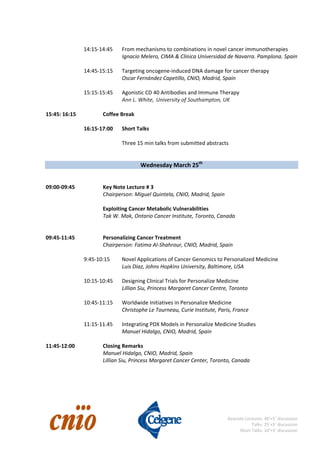                                                                                                                                                           
 
Keynote Lectures: 40’+5’ discussion 
Talks: 25’+5’ discussion 
Short Talks: 10’+5’ discussion
   
14:15‐14:45   From mechanisms to combinations in novel cancer immunotherapies 
Ignacio Melero, CIMA & Clinica Universidad de Navarra. Pamplona. Spain 
 
    14:45‐15:15  Targeting oncogene‐induced DNA damage for cancer therapy 
        Oscar Fernández Capetillo, CNIO, Madrid, Spain 
 
15:15‐15:45  Agonistic CD 40 Antibodies and Immune Therapy 
Ann L. White, University of Southampton, UK 
 
15:45: 16:15    Coffee Break 
 
    16:15‐17:00  Short Talks 
 
        Three 15 min talks from submitted abstracts 
 
 
Wednesday March 25th
  
 
 
09:00‐09:45    Key Note Lecture # 3 
      Chairperson: Miguel Quintela, CNIO, Madrid, Spain 
 
      Exploiting Cancer Metabolic Vulnerabilities 
      Tak W. Mak, Ontario Cancer Institute, Toronto, Canada 
 
 
09:45‐11:45    Personalizing Cancer Treatment 
      Chairperson: Fatima Al‐Shahrour, CNIO, Madrid, Spain 
 
    9:45‐10:15  Novel Applications of Cancer Genomics to Personalized Medicine 
        Luis Diaz, Johns Hopkins University, Baltimore, USA 
 
    10:15‐10:45  Designing Clinical Trials for Personalize Medicine 
Lillian Siu, Princess Margaret Cancer Centre, Toronto 
 
10:45‐11:15  Worldwide Initiatives in Personalize Medicine 
Christophe Le Tourneau, Curie Institute, Paris, France 
 
11:15‐11.45  Integrating PDX Models in Personalize Medicine Studies 
  Manuel Hidalgo, CNIO, Madrid, Spain 
 
11:45‐12:00    Closing Remarks     
Manuel Hidalgo, CNIO, Madrid, Spain 
Lillian Siu, Princess Margaret Cancer Center, Toronto, Canada 
 