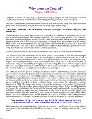 Why were we Created?
                                             Author: Bilâl Philips
         All praise is due to Allâh and may His peace and blessings be upon his last Messenger sallallâhu
         'alayhi wa sallam and on all those who follow the path of righteousness until the last day.

         We have to answer the most fundamental question that every human being asks himself at some
         point in his or her lifetime. Not just Muslims, but every single human being.

         "Why was I created? Why am I here? What am I doing in this world? Why did God
         create me?"

         These questions, are questions which each and everyone of us reflects on at some point during their
         life. We have some answers, which are given generally, but usually these answers don’t satisfy us,
         they seem somewhat simplistic. We still wonder. "Why me? Why here?" I know all of you, generally
         speaking, in the back of your mind, you are saying "to worship Allâh, khallas (finish), what more is
         there to say? Why do we need to have a big long talk on why we were created, when we all know it is
         to worship Allâh?" But wait, if this is presented to a non-Muslim, the next logical question would be
         "why does Allâh want us to worship Him?" and then your stuck.

         It means, in our own minds it is not really clear to us. Why did Allâh create us to worship Him?

         The question, why did Allâh create us, for some people, and we have to deal with those people
         around us, who don’t consider there to be any purpose in man’s creation because he is just a
         product of evolution that the forces of nature have produced him, and just as we don’t have apes,
         dogs or cows thinking about why they are here, then we don’t really have to think about it either. Of
         course that being the basis of the philosophy of western society, that man is without purpose, then
         the whole issue of government, morality etc has no basis in Revelation, there is no guidance there.
         The product of this is of course the corruption that we are living in.

         For a Muslim, when we go in to this topic, we have to find our understanding in divine revelation
         and not human speculation. Because human speculation has no bounds, we can imagine all kinds of
         things, and is any of you have studied philosophy of religion, you can see how many opinions exist
         about the creation of man and existence. Because of the variety of philosophies, which are out there,
         no one can say this one is correct or that one is incorrect, because there is no guidance behind it. No
         divine revelation. It is only from divine revelation that we can determine the reality of our creation,
         because it is Allâh who has created us and he knows the purpose of our creation. We can hardly
         understand ourselves, much less try to understand the essence of things. So it is for Allâh to inform
         us through the revelation in the Qur'ân and the Sunnah which was brought by his last Messenger
         sallallâhu 'alayhi wa sallam and the Messengers before. Now if we are to look, initially into
         revelation, to determine why was man created, there is a deeper question that we should be asking
         before that. "Why did God create?" Before we even get to man, why did god create, because man is
         not the greatest act of creation that we should be so focused on why man. No, because Allâh says:

              "The creation of the Heavens and the Earth is indeed greater then the
              creation of mankind; yet, most of mankind know not." [Sûrah Ghâfir, verse 57]

         Man is not the greatest act of creation, this universe is far more complex and far more magnificent
         then man. So the issue of creation should then go to why create? As opposed to simply why create
         man?



1 of 8                                           http://www.islambasics.com
 