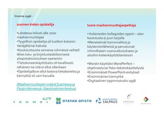 Vuonna	
 1996	
 -­‐	
 

   suomen	
 kielen	
 opiskelija	
                                    tuore	
 maahanmuuttajaopettaja	
 

   • Lahdessa	
 reilusti	
 alle	
 2000	
                            • 	
 Kokeneiden	
 kollegoiden	
 oppiin	
 –	
 alan	
 
   maahanmuuttajaa	
                                                   koulutusta	
 ei	
 juuri	
 tarjolla	
 
   • Tyypillisin	
 opiskelija	
 oli	
 tuolloin	
 kotoisin	
        • Menetelmät	
 toiminnallisia	
 ja	
 
   Venäjältä	
 tai	
 Irakista	
 	
                                  käytännönläheisiä	
 ja	
 perustuivat	
 
   • Koulutustausta	
 samassa	
 ryhmässä	
 vaihteli	
               inhimilliseen	
 vuorovaikutukseen	
 ja	
 
   lähes	
 luku-­‐	
 ja	
 kirjoitustaidottomasta	
                  aitoihin	
 kielenkäyttötilanteisiin	
 
   yliopistokoulutuksen	
 saaneisiin	
 
   • Tietokoneenkäyttötaito	
 oli	
 tavallisesti	
                   • Wordin	
 käyttöön	
 WordPerfect	
 –
   vähäinen	
 tai	
 sitä	
 ei	
 ollut	
 ollenkaan	
               ohjelmasta	
 tai	
 Teko-­‐tekstinkäsittelystä	
 
   • Opiskelijalla	
 ei	
 ollut	
 kotona	
 tietokonetta	
 ja	
    • Ensimmäiset	
 PowerPoint-­‐esitykset	
 
   kännykkä	
 oli	
 vain	
 harvalla	
                               • Ensimmäinen	
 kännykkä	
 
                                                                        • Digitaalinen	
 oppimisstudio	
 1998	
 
   (Maahanmuuttajien	
 määrä	
 Suomessa	
 ja	
 
   Päijät-­‐Hämeessä:	
 Väestörekisterikeskus)	
 
 